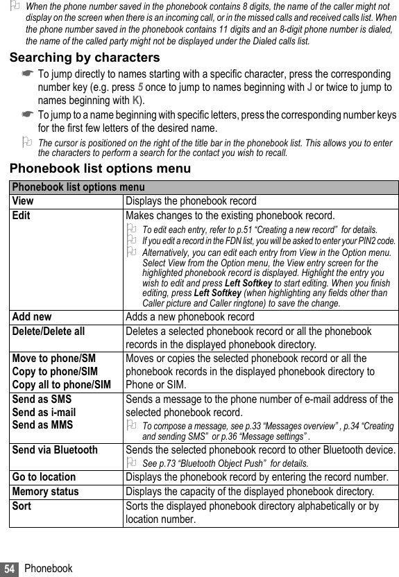 54 Phonebook2When the phone number saved in the phonebook contains 8 digits, the name of the caller might not display on the screen when there is an incoming call, or in the missed calls and received calls list. When the phone number saved in the phonebook contains 11 digits and an 8-digit phone number is dialed, the name of the called party might not be displayed under the Dialed calls list.Searching by characters☛To jump directly to names starting with a specific character, press the corresponding number key (e.g. press 5 once to jump to names beginning with J or twice to jump to names beginning with K).☛To jump to a name beginning with specific letters, press the corresponding number keys for the first few letters of the desired name.2The cursor is positioned on the right of the title bar in the phonebook list. This allows you to enter the characters to perform a search for the contact you wish to recall.Phonebook list options menuPhonebook list options menuView Displays the phonebook recordEdit Makes changes to the existing phonebook record.2To edit each entry, refer to p.51 “Creating a new record”  for details.2If you edit a record in the FDN list, you will be asked to enter your PIN2 code.2Alternatively, you can edit each entry from View in the Option menu. Select View from the Option menu, the View entry screen for the highlighted phonebook record is displayed. Highlight the entry you wish to edit and press Left Softkey to start editing. When you finish editing, press Left Softkey (when highlighting any fields other than Caller picture and Caller ringtone) to save the change.Add new Adds a new phonebook recordDelete/Delete all Deletes a selected phonebook record or all the phonebook records in the displayed phonebook directory.Move to phone/SMCopy to phone/SIMCopy all to phone/SIMMoves or copies the selected phonebook record or all the phonebook records in the displayed phonebook directory to Phone or SIM.Send as SMSSend as i-mailSend as MMSSends a message to the phone number of e-mail address of the selected phonebook record.2To compose a message, see p.33 “Messages overview” , p.34 “Creating and sending SMS”  or p.36 “Message settings” .Send via Bluetooth Sends the selected phonebook record to other Bluetooth device.2See p.73 “Bluetooth Object Push”  for details.Go to location Displays the phonebook record by entering the record number.Memory status Displays the capacity of the displayed phonebook directory.Sort Sorts the displayed phonebook directory alphabetically or by location number.