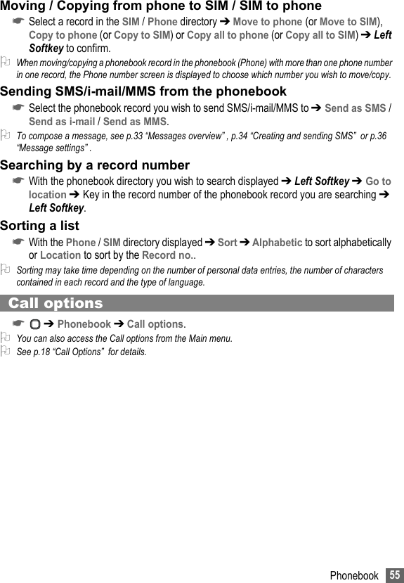 55PhonebookMoving / Copying from phone to SIM / SIM to phone☛Select a record in the SIM / Phone directory ➔ Move to phone (or Move to SIM), Copy to phone (or Copy to SIM) or Copy all to phone (or Copy all to SIM) ➔ Left Softkey to confirm.2When moving/copying a phonebook record in the phonebook (Phone) with more than one phone number in one record, the Phone number screen is displayed to choose which number you wish to move/copy.Sending SMS/i-mail/MMS from the phonebook☛Select the phonebook record you wish to send SMS/i-mail/MMS to ➔ Send as SMS / Send as i-mail / Send as MMS.2To compose a message, see p.33 “Messages overview” , p.34 “Creating and sending SMS”  or p.36 “Message settings” .Searching by a record number☛With the phonebook directory you wish to search displayed ➔ Left Softkey ➔ Go to location ➔ Key in the record number of the phonebook record you are searching ➔ Left Softkey.Sorting a list☛With the Phone / SIM directory displayed ➔ Sort ➔ Alphabetic to sort alphabetically or Location to sort by the Record no..2Sorting may take time depending on the number of personal data entries, the number of characters contained in each record and the type of language.Call options☛ ➔ Phonebook ➔ Call options.2You can also access the Call options from the Main menu.2See p.18 “Call Options”  for details.