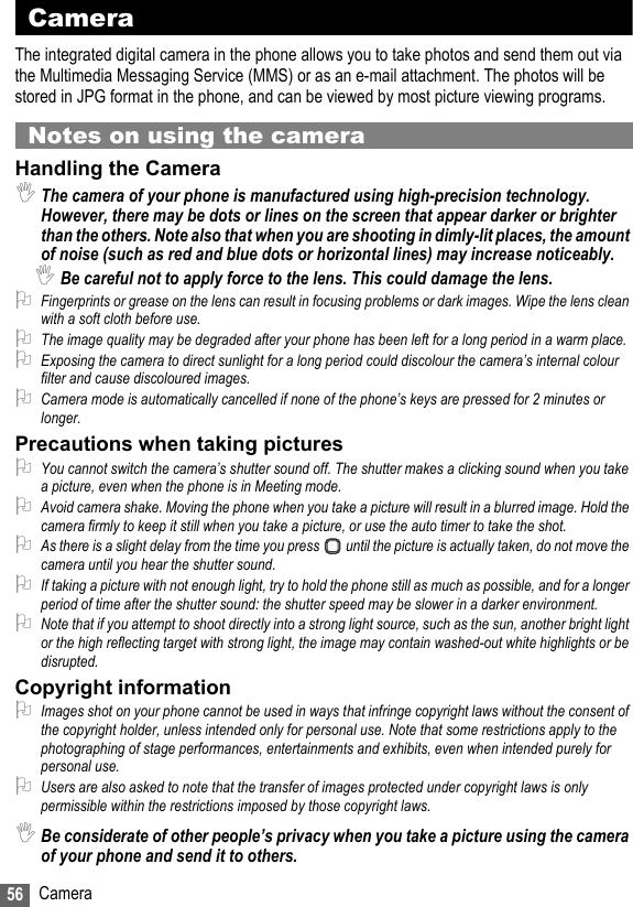 56 CameraCameraThe integrated digital camera in the phone allows you to take photos and send them out via the Multimedia Messaging Service (MMS) or as an e-mail attachment. The photos will be stored in JPG format in the phone, and can be viewed by most picture viewing programs.Notes on using the cameraHandling the Camera,The camera of your phone is manufactured using high-precision technology. However, there may be dots or lines on the screen that appear darker or brighter than the others. Note also that when you are shooting in dimly-lit places, the amount of noise (such as red and blue dots or horizontal lines) may increase noticeably.,Be careful not to apply force to the lens. This could damage the lens.2Fingerprints or grease on the lens can result in focusing problems or dark images. Wipe the lens clean with a soft cloth before use.2The image quality may be degraded after your phone has been left for a long period in a warm place.2Exposing the camera to direct sunlight for a long period could discolour the camera’s internal colour filter and cause discoloured images.2Camera mode is automatically cancelled if none of the phone’s keys are pressed for 2 minutes or longer.Precautions when taking pictures2You cannot switch the camera’s shutter sound off. The shutter makes a clicking sound when you take a picture, even when the phone is in Meeting mode.2Avoid camera shake. Moving the phone when you take a picture will result in a blurred image. Hold the camera firmly to keep it still when you take a picture, or use the auto timer to take the shot.2As there is a slight delay from the time you press   until the picture is actually taken, do not move the camera until you hear the shutter sound.2If taking a picture with not enough light, try to hold the phone still as much as possible, and for a longer period of time after the shutter sound: the shutter speed may be slower in a darker environment.2Note that if you attempt to shoot directly into a strong light source, such as the sun, another bright light or the high reflecting target with strong light, the image may contain washed-out white highlights or be disrupted.Copyright information2Images shot on your phone cannot be used in ways that infringe copyright laws without the consent of the copyright holder, unless intended only for personal use. Note that some restrictions apply to the photographing of stage performances, entertainments and exhibits, even when intended purely for personal use.2Users are also asked to note that the transfer of images protected under copyright laws is only permissible within the restrictions imposed by those copyright laws.,Be considerate of other people’s privacy when you take a picture using the camera of your phone and send it to others.