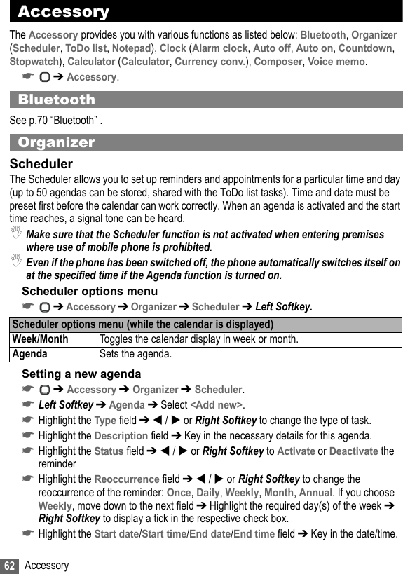 62 AccessoryAccessoryThe Accessory provides you with various functions as listed below: Bluetooth, Organizer (Scheduler, ToDo list, Notepad), Clock (Alarm clock, Auto off, Auto on, Countdown, Stopwatch), Calculator (Calculator, Currency conv.), Composer, Voice memo.☛ ➔ Accessory.BluetoothSee p.70 “Bluetooth” .OrganizerSchedulerThe Scheduler allows you to set up reminders and appointments for a particular time and day (up to 50 agendas can be stored, shared with the ToDo list tasks). Time and date must be preset first before the calendar can work correctly. When an agenda is activated and the start time reaches, a signal tone can be heard.,Make sure that the Scheduler function is not activated when entering premises where use of mobile phone is prohibited.,Even if the phone has been switched off, the phone automatically switches itself on at the specified time if the Agenda function is turned on.Scheduler options menu☛ ➔ Accessory ➔ Organizer ➔ Scheduler ➔ Left Softkey.Setting a new agenda☛ ➔ Accessory ➔ Organizer ➔ Scheduler.☛Left Softkey ➔ Agenda ➔ Select &lt;Add new&gt;.☛Highlight the Type field ➔  /  or Right Softkey to change the type of task.☛Highlight the Description field ➔ Key in the necessary details for this agenda.☛Highlight the Status field ➔  /  or Right Softkey to Activate or Deactivate the reminder☛Highlight the Reoccurrence field ➔  /  or Right Softkey to change the reoccurrence of the reminder: Once, Daily, Weekly, Month, Annual. If you choose Weekly, move down to the next field ➔ Highlight the required day(s) of the week ➔ Right Softkey to display a tick in the respective check box.☛Highlight the Start date/Start time/End date/End time field ➔ Key in the date/time.Scheduler options menu (while the calendar is displayed)Week/Month Toggles the calendar display in week or month.Agenda Sets the agenda.