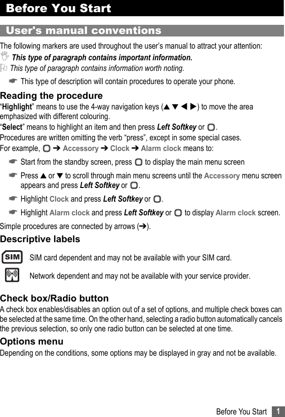 1Before You StartBefore You StartUser&apos;s manual conventionsThe following markers are used throughout the user’s manual to attract your attention:,This type of paragraph contains important information.2 This type of paragraph contains information worth noting.☛This type of description will contain procedures to operate your phone.Reading the procedure“Highlight” means to use the 4-way navigation keys (▲ ▼  ) to move the area emphasized with different colouring.“Select” means to highlight an item and then press Left Softkey or  .Procedures are written omitting the verb “press”, except in some special cases.For example,   ➔ Accessory ➔ Clock ➔ Alarm clock means to:☛Start from the standby screen, press   to display the main menu screen☛Press ▲ or ▼ to scroll through main menu screens until the Accessory menu screen appears and press Left Softkey or  .☛Highlight Clock and press Left Softkey or  .☛Highlight Alarm clock and press Left Softkey or   to display Alarm clock screen.Simple procedures are connected by arrows (➔).Descriptive labelsSIM card dependent and may not be available with your SIM card.Network dependent and may not be available with your service provider.Check box/Radio buttonA check box enables/disables an option out of a set of options, and multiple check boxes can be selected at the same time. On the other hand, selecting a radio button automatically cancels the previous selection, so only one radio button can be selected at one time.Options menuDepending on the conditions, some options may be displayed in gray and not be available.SIM