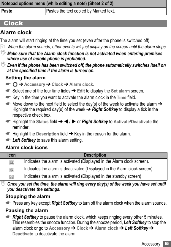 65AccessoryClockAlarm clockThe alarm will start ringing at the time you set (even after the phone is switched off).2When the alarm sounds, other events will just display on the screen until the alarm stops.,Make sure that the Alarm clock function is not activated when entering premises where use of mobile phone is prohibited.,Even if the phone has been switched off, the phone automatically switches itself on at the specified time if the alarm is turned on.Setting the alarm☛ ➔ Accessory ➔ Clock ➔ Alarm clock.☛Select one of the four time fields ➔ Edit to display the Set alarm screen.☛Key in the time you want to activate the alarm clock in the Time field.☛Move down to the next field to select the day(s) of the week to activate the alarm ➔ Highlight the required day(s) of the week ➔ Right Softkey to display a tick in the respective check box.☛Highlight the Status field ➔  /  or Right Softkey to Activate/Deactivate the reminder.☛Highlight the Description field ➔ Key in the reason for the alarm.☛Left Softkey to save this alarm setting.Alarm clock icons,Once you set the time, the alarm will ring every day(s) of the week you have set until you deactivate the settings.Stopping the alarm☛Press any key except Right Softkey to turn off the alarm clock when the alarm sounds.Pausing the alarm☛Right Softkey to pause the alarm clock, which keeps ringing every other 5 minutes. This resembles the snooze function. During the snooze period, Left Softkey to stop the alarm clock or go to Accessory ➔ Clock ➔ Alarm clock ➔ Left Softkey ➔ Deactivate to deactivate the alarm.Paste Pastes the text copied by Marked text.Icon DescriptionIndicates the alarm is activated (Displayed in the Alarm clock screen).Indicates the alarm is deactivated (Displayed in the Alarm clock screen).Indicates the alarm is activated (Displayed in the standby screen)Notepad options menu (while editing a note) (Sheet 2 of 2)