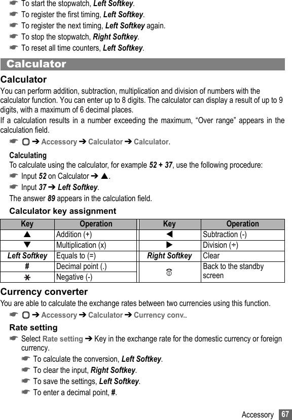 67Accessory☛To start the stopwatch, Left Softkey.☛To register the first timing, Left Softkey.☛To register the next timing, Left Softkey again.☛To stop the stopwatch, Right Softkey.☛To reset all time counters, Left Softkey.CalculatorCalculatorYou can perform addition, subtraction, multiplication and division of numbers with the calculator function. You can enter up to 8 digits. The calculator can display a result of up to 9 digits, with a maximum of 6 decimal places.If a calculation results in a number exceeding the maximum, “Over range” appears in thecalculation field.☛ ➔ Accessory ➔ Calculator ➔ Calculator.CalculatingTo calculate using the calculator, for example 52 + 37, use the following procedure:☛Input 52 on Calculator ➔ .☛Input 37 ➔ Left Softkey.The answer 89 appears in the calculation field.Calculator key assignmentCurrency converterYou are able to calculate the exchange rates between two currencies using this function.☛ ➔ Accessory ➔ Calculator ➔ Currency conv..Rate setting☛Select Rate setting ➔ Key in the exchange rate for the domestic currency or foreign currency.☛To calculate the conversion, Left Softkey.☛To clear the input, Right Softkey.☛To save the settings, Left Softkey.☛To enter a decimal point, #.Key Operation Key OperationAddition (+) Subtraction (-)Multiplication (x) Division (÷)Left Softkey Equals to (=) Right Softkey Clear#Decimal point (.) Back to the standby screenNegative (-)