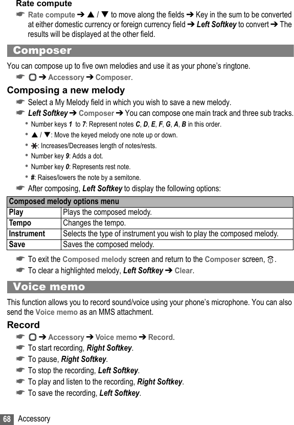 68 AccessoryRate compute☛Rate compute ➔  /  to move along the fields ➔ Key in the sum to be converted at either domestic currency or foreign currency field ➔ Left Softkey to convert ➔ The results will be displayed at the other field.ComposerYou can compose up to five own melodies and use it as your phone’s ringtone.☛ ➔ Accessory ➔ Composer.Composing a new melody☛Select a My Melody field in which you wish to save a new melody.☛Left Softkey ➔ Composer ➔ You can compose one main track and three sub tracks.•Number keys 1  to 7: Represent notes C, D, E, F, G, A, B in this order.• / : Move the keyed melody one note up or down.•: Increases/Decreases length of notes/rests.•Number key 9: Adds a dot.•Number key 0: Represents rest note.•#: Raises/lowers the note by a semitone.☛After composing, Left Softkey to display the following options:☛To exit the Composed melody screen and return to the Composer screen, .☛To clear a highlighted melody, Left Softkey ➔ Clear.Voice memoThis function allows you to record sound/voice using your phone’s microphone. You can also send the Voice memo as an MMS attachment.Record☛ ➔ Accessory ➔ Voice memo ➔ Record.☛To start recording, Right Softkey.☛To pause, Right Softkey.☛To stop the recording, Left Softkey.☛To play and listen to the recording, Right Softkey.☛To save the recording, Left Softkey.Composed melody options menuPlay Plays the composed melody.Tempo Changes the tempo.Instrument Selects the type of instrument you wish to play the composed melody.Save Saves the composed melody.