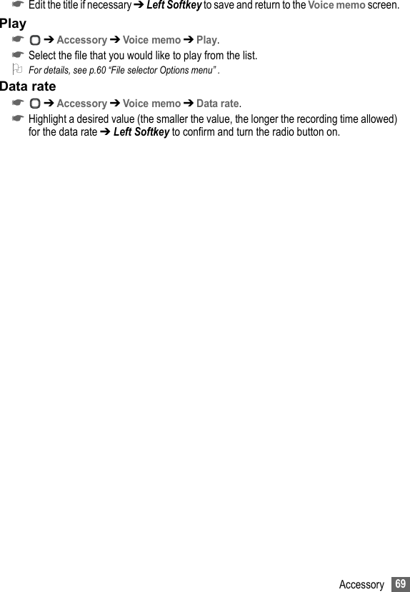 69Accessory☛Edit the title if necessary ➔ Left Softkey to save and return to the Voice memo screen.Play☛ ➔ Accessory ➔ Voice memo ➔ Play.☛Select the file that you would like to play from the list.2For details, see p.60 “File selector Options menu” .Data rate☛ ➔ Accessory ➔ Voice memo ➔ Data rate.☛Highlight a desired value (the smaller the value, the longer the recording time allowed) for the data rate ➔ Left Softkey to confirm and turn the radio button on.