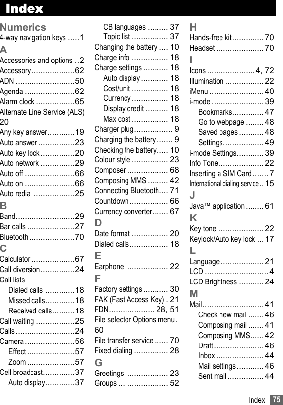 75IndexIndexNumerics4-way navigation keys .....1AAccessories and options ..2Accessory...................62ADN ..........................50Agenda ......................62Alarm clock .................65Alternate Line Service (ALS)20Any key answer............19Auto answer ................23Auto key lock...............20Auto network ...............29Auto off ......................66Auto on ......................66Auto redial ..................25BBand..........................29Bar calls .....................27Bluetooth ....................70CCalculator ...................67Call diversion...............24Call listsDialed calls .............18Missed calls.............18Received calls..........18Call waiting .................25Calls..........................24Camera......................56Effect .....................57Zoom .....................57Cell broadcast..............37Auto display.............37CB languages ......... 37Topic list ................ 37Changing the battery .... 10Charge info ................ 18Charge settings ........... 18Auto display............ 18Cost/unit ................ 18Currency ................ 18Display credit .......... 18Max cost ................ 18Charger plug................. 9Charging the battery....... 9Checking the battery..... 10Colour style ................ 23Composer .................. 68Composing MMS ......... 42Connecting Bluetooth.... 71Countdown................. 66Currency converter....... 67DDate format ................ 20Dialed calls................. 18EEarphone ................... 22FFactory settings ........... 30FAK (Fast Access Key) .21FDN.................... 28, 51File selector Options menu.60File transfer service ...... 70Fixed dialing ............... 28GGreetings ................... 23Groups ...................... 52HHands-free kit.............. 70Headset ..................... 70IIcons .....................4, 72Illumination ................. 22iMenu ........................40i-mode ....................... 39Bookmarks.............. 47Go to webpage ........ 48Saved pages ........... 48Settings.................. 49i-mode Settings............ 39Info Tone.................... 22Inserting a SIM Card .......7International dialing service..15JJava™ application........ 61KKey tone .................... 22Keylock/Auto key lock ...17LLanguage ................... 21LCD ............................ 4LCD Brightness ........... 24MMail........................... 41Check new mail ....... 46Composing mail ....... 41Composing MMS......42Draft......................46Inbox ..................... 44Mail settings............ 46Sent mail ................ 44