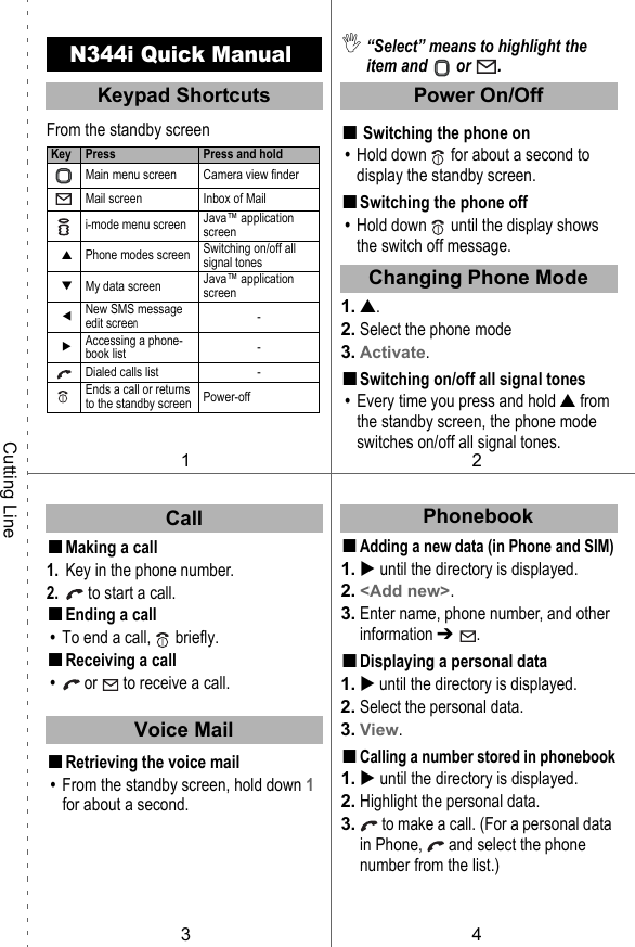 N344i Quick ManualFrom the standby screen■Making a call1. Key in the phone number.2.  to start a call.■Ending a call • To end a call,   briefly.■Receiving a call •  or  to receive a call.■Retrieving the voice mail • From the standby screen, hold down 1 for about a second. ,“Select” means to highlight the item and   or  .■Switching the phone on • Hold down   for about a second to display the standby screen.■Switching the phone off • Hold down   until the display shows the switch off message.1. ▲.2. Select the phone mode3. Activate.■Switching on/off all signal tones • Every time you press and hold ▲ from the standby screen, the phone mode switches on/off all signal tones.■Adding a new data (in Phone and SIM)1.  until the directory is displayed.2. &lt;Add new&gt;.3. Enter name, phone number, and other information ➔  .■Displaying a personal data1.  until the directory is displayed.2. Select the personal data.3. View.■Calling a number stored in phonebook1.  until the directory is displayed.2. Highlight the personal data.3.  to make a call. (For a personal data in Phone,   and select the phone number from the list.)Key Press Press and holdMain menu screen Camera view finderMail screen Inbox of Maili-mode menu screen Java™ application screen▲Phone modes screen Switching on/off all signal tones▼My data screen Java™ application screenNew SMS message edit screen-Accessing a phone-book list -Dialed calls list -Ends a call or returns to the standby screen Power-off12PhonebookKeypad ShortcutsCutting LineChanging Phone Mode34CallVoice MailPower On/Off