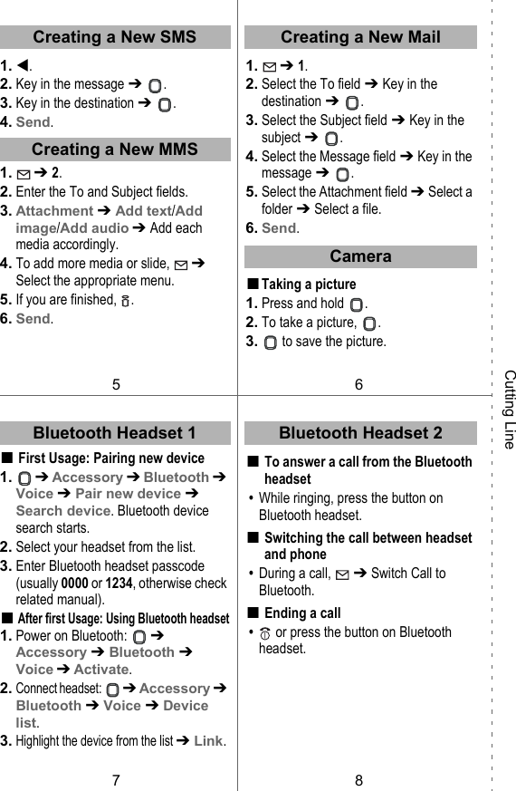 1. .2. Key in the message ➔  .3. Key in the destination ➔  .4. Send.1.  ➔ 2.2. Enter the To and Subject fields.3. Attachment ➔ Add text/Add image/Add audio ➔ Add each media accordingly.4. To add more media or slide,   ➔ Select the appropriate menu.5. If you are finished,  .6. Send.■First Usage: Pairing new device1.  ➔ Accessory ➔ Bluetooth ➔ Voice ➔ Pair new device ➔ Search device. Bluetooth device search starts.2. Select your headset from the list.3. Enter Bluetooth headset passcode (usually 0000 or 1234, otherwise check related manual).■After first Usage: Using Bluetooth headset1. Power on Bluetooth:   ➔ Accessory ➔ Bluetooth ➔ Voice ➔ Activate.2.Connect headset:  ➔ Accessory ➔ Bluetooth ➔ Voice ➔ Device list.3.Highlight the device from the list ➔ Link.1.  ➔ 1.2. Select the To field ➔ Key in the destination ➔  .3. Select the Subject field ➔ Key in the subject ➔  .4. Select the Message field ➔ Key in the message ➔  .5. Select the Attachment field ➔ Select a folder ➔ Select a file.6. Send.■Taking a picture1. Press and hold  .2. To take a picture,  .3.  to save the picture.■To answer a call from the Bluetooth headset • While ringing, press the button on Bluetooth headset.■Switching the call between headset and phone • During a call,   ➔ Switch Call to Bluetooth.■Ending a call •  or press the button on Bluetooth headset.Bluetooth Headset 1Creating a New SMSCreating a New MMS56Creating a New MailBluetooth Headset 278Cutting LineCamera