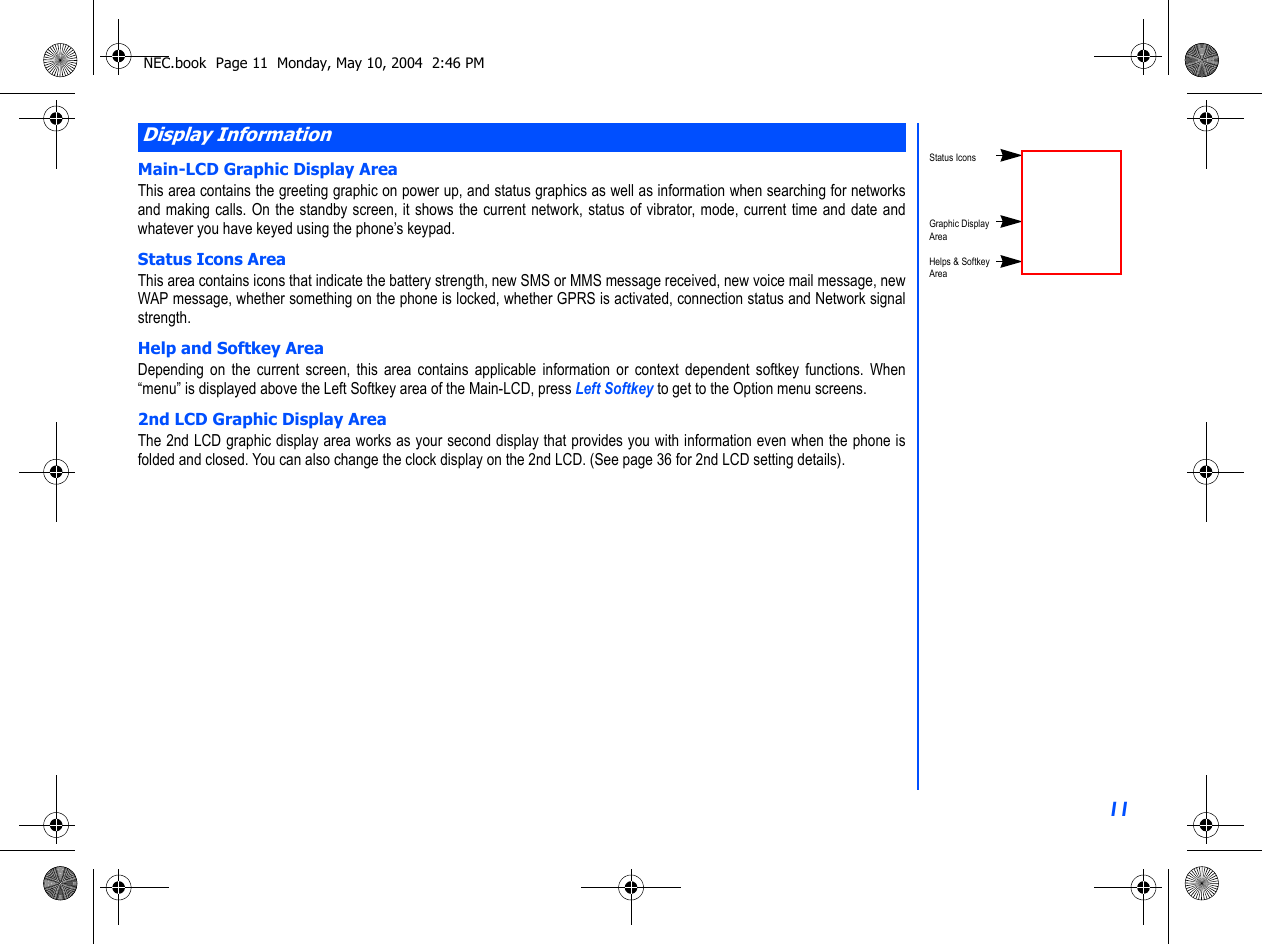 11Main-LCD Graphic Display AreaThis area contains the greeting graphic on power up, and status graphics as well as information when searching for networksand making calls. On the standby screen, it shows the current network, status of vibrator, mode, current time and date andwhatever you have keyed using the phone’s keypad.Status Icons AreaThis area contains icons that indicate the battery strength, new SMS or MMS message received, new voice mail message, newWAP message, whether something on the phone is locked, whether GPRS is activated, connection status and Network signalstrength. Help and Softkey AreaDepending on the current screen, this area contains applicable information or context dependent softkey functions. When“menu” is displayed above the Left Softkey area of the Main-LCD, press Left Softkey to get to the Option menu screens.2nd LCD Graphic Display AreaThe 2nd LCD graphic display area works as your second display that provides you with information even when the phone isfolded and closed. You can also change the clock display on the 2nd LCD. (See page 36 for 2nd LCD setting details). Display InformationStatus IconsGraphic DisplayAreaHelps &amp; SoftkeyAreaNEC.book  Page 11  Monday, May 10, 2004  2:46 PM