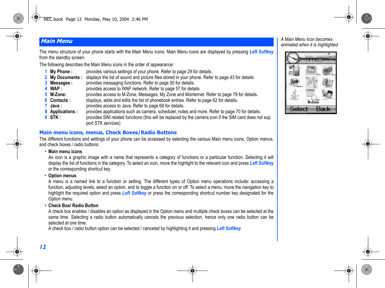 12The menu structure of your phone starts with the Main Menu icons. Main Menu icons are displayed by pressing Left Softkeyfrom the standby screen.The following describes the Main Menu icons in the order of appearance:1My Phone : provides various settings of your phone. Refer to page 29 for details.2My Documents : displays the list of sound and picture files stored in your phone. Refer to page 43 for details3Messages : provides messaging functions. Refer to page 50 for details.4WAP : provides access to WAP network. Refer to page 57 for details5M-Zone: provides access to M-Zone, Messages, My Zone and Monternet. Refer to page 79 for details.6Contacts : displays, adds and edits the list of phonebook entries. Refer to page 62 for details.7Java : provides access to Java. Refer to page 68 for details.8Applications :  provides applications such as camera, scheduler, notes and more. Refer to page 70 for details.9STK : provides SIM related functions (this will be replaced by the camera icon if the SIM card does not support STK services)Main menu icons, menus, Check Boxes/Radio ButtonsThe different functions and settings of your phone can be accessed by selecting the various Main menu icons, Option menus,and check boxes / radio buttons:•  Main menu iconsAn icon is a graphic image with a name that represents a category of functions or a particular function. Selecting it willdisplay the list of functions in the category. To select an icon, move the highlight to the relevant icon and press Left Softkeyor the corresponding shortcut key.•  Option menusA menu is a named link to a function or setting. The different types of Option menu operations include: accessing afunction, adjusting levels, select an option, and to toggle a function on or off. To select a menu, move the navigation key tohighlight the required option and press Left Softkey or press the corresponding shortcut number key designated for theOption menu.•  Check Box/ Radio ButtonA check box enables / disables an option as displayed in the Option menu and multiple check boxes can be selected at thesame time. Selecting a radio button automatically cancels the previous selection, hence only one radio button can beselected at one time.A check box / radio button option can be selected / canceled by highlighting it and pressing Left Softkey.Main MenuA Main Menu Icon becomesanimated when it is highlighted M-ZoneNEC.book  Page 12  Monday, May 10, 2004  2:46 PM