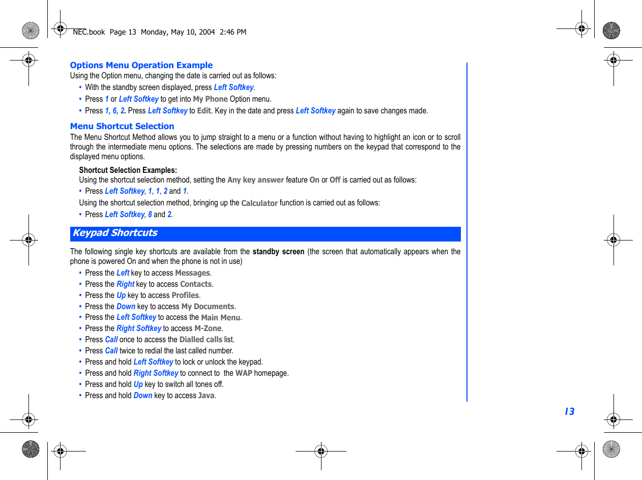 13Options Menu Operation ExampleUsing the Option menu, changing the date is carried out as follows:•  With the standby screen displayed, press Left Softkey.•  Press 1 or Left Softkey to get into My Phone Option menu.•  Press 1, 6, 2. Press Left Softkey to Edit. Key in the date and press Left Softkey again to save changes made.Menu Shortcut SelectionThe Menu Shortcut Method allows you to jump straight to a menu or a function without having to highlight an icon or to scrollthrough the intermediate menu options. The selections are made by pressing numbers on the keypad that correspond to thedisplayed menu options.Shortcut Selection Examples:Using the shortcut selection method, setting the Any key answer feature On or Off is carried out as follows:•  Press Left Softkey, 1, 1, 2 and 1.Using the shortcut selection method, bringing up the Calculator function is carried out as follows:•  Press Left Softkey, 8 and 2.The following single key shortcuts are available from the standby screen (the screen that automatically appears when thephone is powered On and when the phone is not in use)•  Press the Left key to access Messages.•  Press the Right key to access Contacts.•  Press the Up key to access Profiles.•  Press the Down key to access My Documents.•  Press the Left Softkey to access the Main Menu.•  Press the Right Softkey to access M-Zone.•  Press Call once to access the Dialled calls list.•  Press Call twice to redial the last called number.•  Press and hold Left Softkey to lock or unlock the keypad.•  Press and hold Right Softkey to connect to  the WAP homepage.•  Press and hold Up key to switch all tones off.•  Press and hold Down key to access Java.Keypad ShortcutsNEC.book  Page 13  Monday, May 10, 2004  2:46 PM