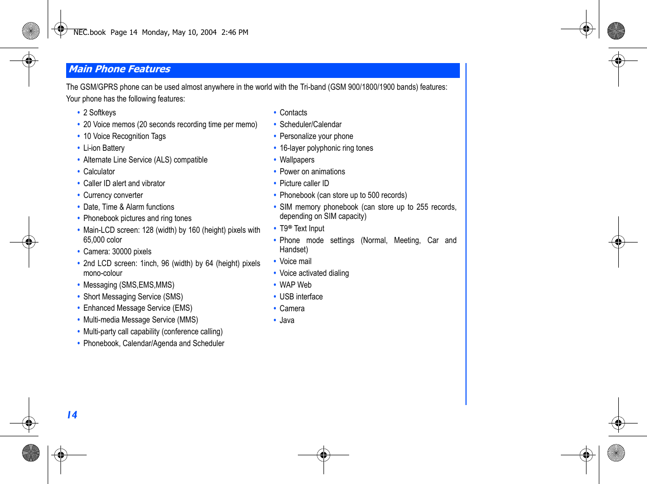 14The GSM/GPRS phone can be used almost anywhere in the world with the Tri-band (GSM 900/1800/1900 bands) features:Your phone has the following features:Main Phone Features•  2 Softkeys•  20 Voice memos (20 seconds recording time per memo)•  10 Voice Recognition Tags•  Li-ion Battery•  Alternate Line Service (ALS) compatible•  Calculator•  Caller ID alert and vibrator•  Currency converter•  Date, Time &amp; Alarm functions•  Phonebook pictures and ring tones•  Main-LCD screen: 128 (width) by 160 (height) pixels with65,000 color•  Camera: 30000 pixels  •  2nd LCD screen: 1inch, 96 (width) by 64 (height) pixelsmono-colour •  Messaging (SMS,EMS,MMS)•  Short Messaging Service (SMS)•  Enhanced Message Service (EMS)•  Multi-media Message Service (MMS)•  Multi-party call capability (conference calling)•  Phonebook, Calendar/Agenda and Scheduler•  Contacts•  Scheduler/Calendar•  Personalize your phone•  16-layer polyphonic ring tones•  Wallpapers•  Power on animations•  Picture caller ID•  Phonebook (can store up to 500 records)•  SIM memory phonebook (can store up to 255 records,depending on SIM capacity)•  T9® Text Input•  Phone mode settings (Normal, Meeting, Car andHandset)•  Voice mail•  Voice activated dialing•  WAP Web•  USB interface•  Camera•  JavaNEC.book  Page 14  Monday, May 10, 2004  2:46 PM