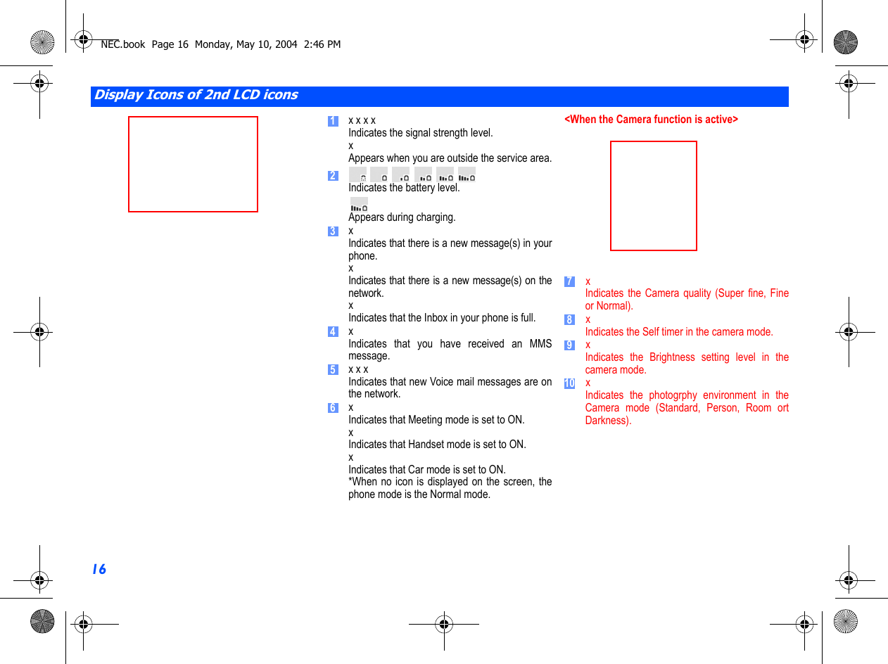 16              x x x xIndicates the signal strength level.xAppears when you are outside the service area.Indicates the battery level.Appears during charging.xIndicates that there is a new message(s) in yourphone.xIndicates that there is a new message(s) on thenetwork.xIndicates that the Inbox in your phone is full.xIndicates that you have received an MMSmessage.x x xIndicates that new Voice mail messages are onthe network.xIndicates that Meeting mode is set to ON.xIndicates that Handset mode is set to ON.xIndicates that Car mode is set to ON.*When no icon is displayed on the screen, thephone mode is the Normal mode.&lt;When the Camera function is active&gt;                     x Indicates the Camera quality (Super fine, Fineor Normal).    xIndicates the Self timer in the camera mode.    xIndicates the Brightness setting level in thecamera mode.    xIndicates the photogrphy environment in theCamera mode (Standard, Person, Room ortDarkness).Display Icons of 2nd LCD icons12345678910NEC.book  Page 16  Monday, May 10, 2004  2:46 PM