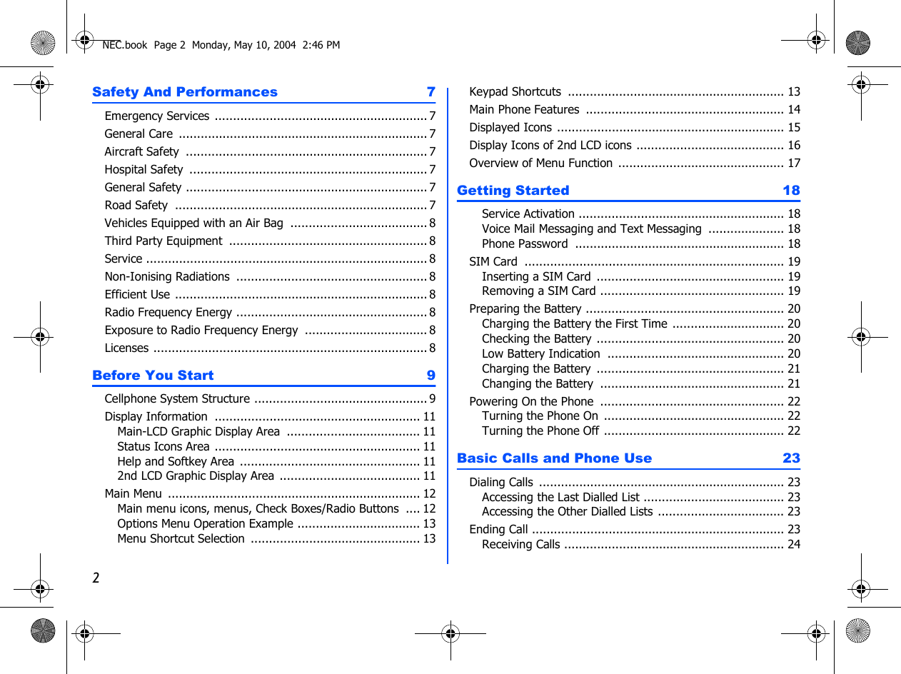 2Safety And Performances  7Emergency Services  ........................................................... 7General Care ..................................................................... 7Aircraft Safety  ................................................................... 7Hospital Safety  .................................................................. 7General Safety ................................................................... 7Road Safety ...................................................................... 7Vehicles Equipped with an Air Bag  ...................................... 8Third Party Equipment  ....................................................... 8Service .............................................................................. 8Non-Ionising Radiations ..................................................... 8Efficient Use ...................................................................... 8Radio Frequency Energy ..................................................... 8Exposure to Radio Frequency Energy .................................. 8Licenses ............................................................................ 8Before You Start  9Cellphone System Structure ................................................ 9Display Information  ......................................................... 11Main-LCD Graphic Display Area ..................................... 11Status Icons Area ......................................................... 11Help and Softkey Area  .................................................. 112nd LCD Graphic Display Area ....................................... 11Main Menu ...................................................................... 12Main menu icons, menus, Check Boxes/Radio Buttons  .... 12Options Menu Operation Example .................................. 13Menu Shortcut Selection  ............................................... 13Keypad Shortcuts  ............................................................ 13Main Phone Features  ....................................................... 14Displayed Icons ............................................................... 15Display Icons of 2nd LCD icons ......................................... 16Overview of Menu Function .............................................. 17Getting Started  18Service Activation ......................................................... 18Voice Mail Messaging and Text Messaging  ..................... 18Phone Password .......................................................... 18SIM Card ........................................................................ 19Inserting a SIM Card  .................................................... 19Removing a SIM Card ................................................... 19Preparing the Battery ....................................................... 20Charging the Battery the First Time ............................... 20Checking the Battery .................................................... 20Low Battery Indication  ................................................. 20Charging the Battery  .................................................... 21Changing the Battery  ................................................... 21Powering On the Phone  ................................................... 22Turning the Phone On  .................................................. 22Turning the Phone Off .................................................. 22Basic Calls and Phone Use  23Dialing Calls  .................................................................... 23Accessing the Last Dialled List ....................................... 23Accessing the Other Dialled Lists ................................... 23Ending Call ...................................................................... 23Receiving Calls ............................................................. 24NEC.book  Page 2  Monday, May 10, 2004  2:46 PM