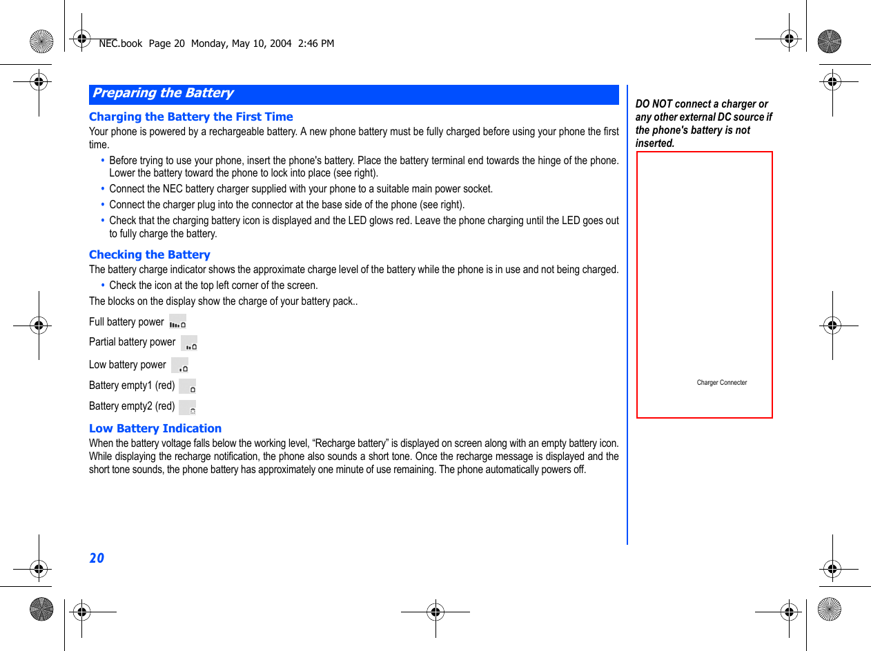 20Charging the Battery the First TimeYour phone is powered by a rechargeable battery. A new phone battery must be fully charged before using your phone the firsttime.•  Before trying to use your phone, insert the phone&apos;s battery. Place the battery terminal end towards the hinge of the phone.Lower the battery toward the phone to lock into place (see right).•  Connect the NEC battery charger supplied with your phone to a suitable main power socket.•  Connect the charger plug into the connector at the base side of the phone (see right).•  Check that the charging battery icon is displayed and the LED glows red. Leave the phone charging until the LED goes outto fully charge the battery.Checking the BatteryThe battery charge indicator shows the approximate charge level of the battery while the phone is in use and not being charged.•  Check the icon at the top left corner of the screen.The blocks on the display show the charge of your battery pack..Full battery power Partial battery power   Low battery power Battery empty1 (red) Battery empty2 (red) Low Battery IndicationWhen the battery voltage falls below the working level, “Recharge battery” is displayed on screen along with an empty battery icon.While displaying the recharge notification, the phone also sounds a short tone. Once the recharge message is displayed and theshort tone sounds, the phone battery has approximately one minute of use remaining. The phone automatically powers off.Preparing the BatteryDO NOT connect a charger or any other external DC source if the phone&apos;s battery is not inserted.Charger ConnecterNEC.book  Page 20  Monday, May 10, 2004  2:46 PM