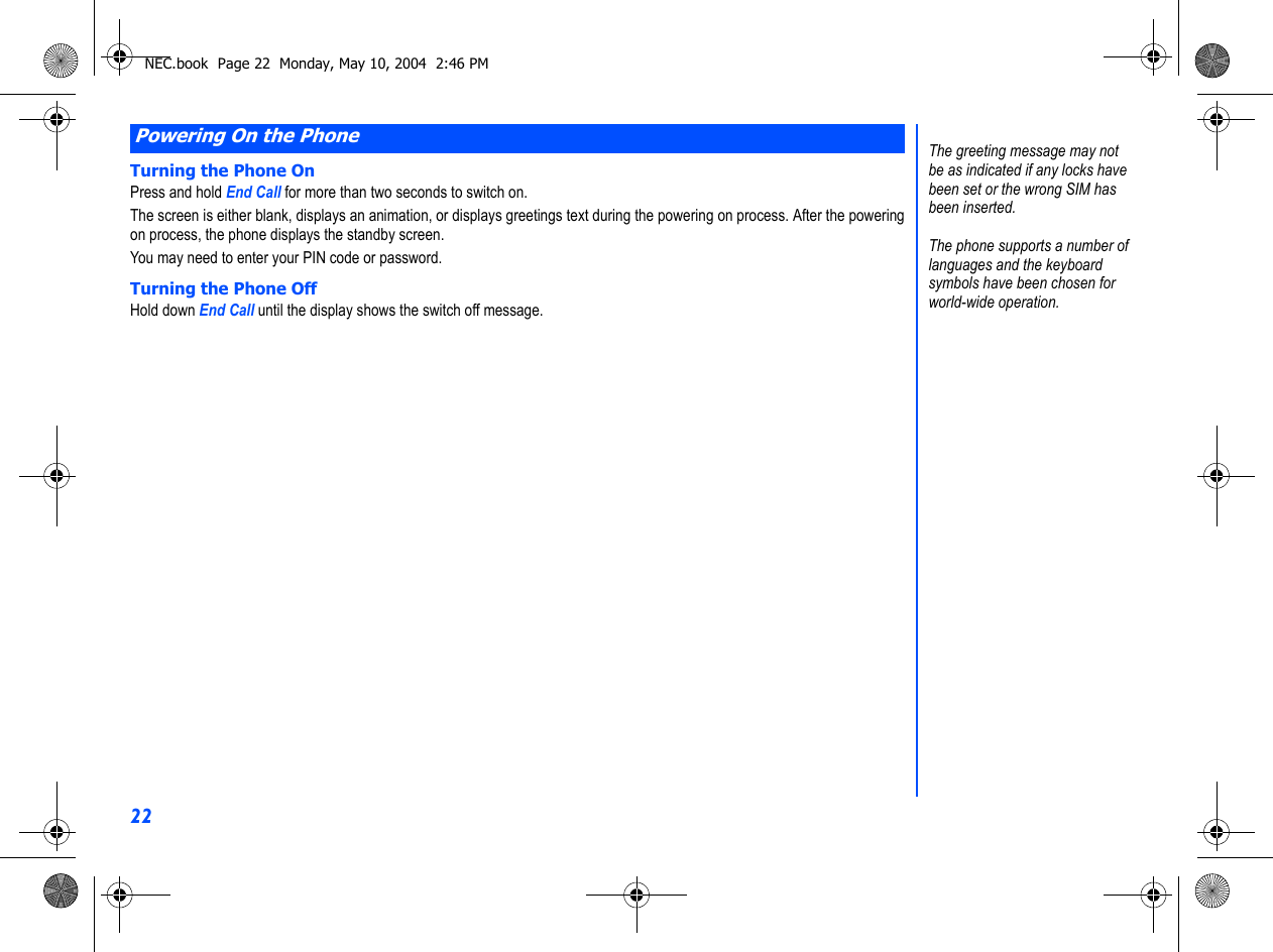 22Turning the Phone OnPress and hold End Call for more than two seconds to switch on.The screen is either blank, displays an animation, or displays greetings text during the powering on process. After the poweringon process, the phone displays the standby screen.You may need to enter your PIN code or password.Turning the Phone OffHold down End Call until the display shows the switch off message.Powering On the PhoneThe greeting message may not be as indicated if any locks have been set or the wrong SIM has been inserted.The phone supports a number oflanguages and the keyboardsymbols have been chosen for world-wide operation.NEC.book  Page 22  Monday, May 10, 2004  2:46 PM