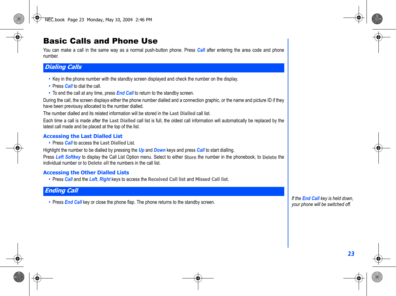 23Basic Calls and Phone UseYou can make a call in the same way as a normal push-button phone. Press Call after entering the area code and phonenumber.•  Key in the phone number with the standby screen displayed and check the number on the display.•  Press Call to dial the call.•  To end the call at any time, press End Call to return to the standby screen.During the call, the screen displays either the phone number dialled and a connection graphic, or the name and picture ID if theyhave been previousy allocated to the number dialled.The number dialled and its related information will be stored in the Last Dialled call list.Each time a call is made after the Last Dialled call list is full, the oldest call information will automatically be replaced by thelatest call made and be placed at the top of the list.Accessing the Last Dialled List•  Press Call to access the Last Dialled List.Highlight the number to be dialled by pressing the Up and Down keys and press Call to start dialling.Press Left Softkey to display the Call List Option menu. Select to either Store the number in the phonebook, to Delete theindividual number or to Delete all the numbers in the call list.  Accessing the Other Dialled Lists•  Press Call and the Left, Right keys to access the Received Call list and Missed Call list.•  Press End Call key or close the phone flap. The phone returns to the standby screen.Dialing CallsEnding CallIf the End Call key is held down, your phone will be switched off.NEC.book  Page 23  Monday, May 10, 2004  2:46 PM