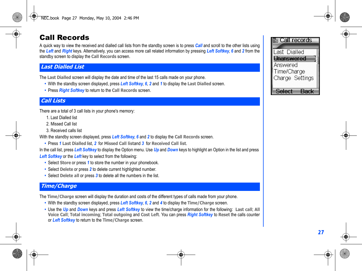 27Call RecordsA quick way to view the received and dialled call lists from the standby screen is to press Call and scroll to the other lists usingthe Left and Right keys. Alternatively, you can access more call related information by pressing Left Softkey, 6 and 2 from thestandby screen to display the Call Records screen.The Last Dialled screen will display the date and time of the last 15 calls made on your phone.•  With the standby screen displayed, press Left Softkey, 6, 2 and 1 to display the Last Dialled screen.•  Press Right Softkey to return to the Call Records screen.There are a total of 3 call lists in your phone&apos;s memory:1. Last Dialled list2. Missed Call list3. Received calls listWith the standby screen displayed, press Left Softkey, 6 and 2 to display the Call Records screen.•  Press 1 Last Dialled list, 2  for Missed Call listand 3  for Received Call list.In the call list, press Left Softkey to display the Option menu. Use Up and Down keys to highlight an Option in the list and press Left Softkey or the Left key to select from the following:•  Select Store or press 1 to store the number in your phonebook.•  Select Delete or press 2 to delete current highlighted number.•  Select Delete all or press 3 to delete all the numbers in the list.The Time/Charge screen will display the duration and costs of the different types of calls made from your phone.•  With the standby screen displayed, press Left Softkey, 6, 2 and 4 to display the Time/Charge screen.•  Use the Up and Down keys and press Left Softkey to view the time/charge information for the following:  Last call; AllVoice Call; Total incoming; Total outgoing and Cost Left. You can press Right Softkey to Reset the calls counteror Left Softkey to return to the Time/Charge screen.Last Dialled ListCall ListsTime/ChargeNEC.book  Page 27  Monday, May 10, 2004  2:46 PM