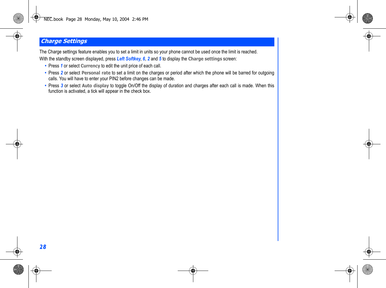 28The Charge settings feature enables you to set a limit in units so your phone cannot be used once the limit is reached.With the standby screen displayed, press Left Softkey, 6, 2 and 5 to display the Charge settings screen:•  Press 1 or select Currency to edit the unit price of each call.•  Press 2 or select Personal rate to set a limit on the charges or period after which the phone will be barred for outgoingcalls. You will have to enter your PIN2 before changes can be made.•  Press 3 or select Auto display to toggle On/Off the display of duration and charges after each call is made. When thisfunction is activated, a tick will appear in the check box.Charge SettingsNEC.book  Page 28  Monday, May 10, 2004  2:46 PM