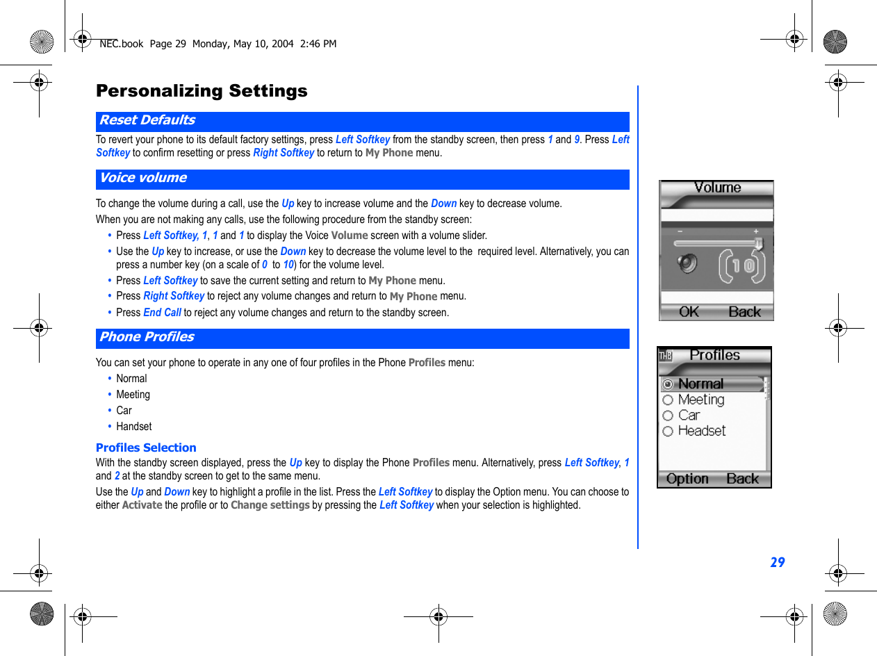 29Personalizing SettingsTo revert your phone to its default factory settings, press Left Softkey from the standby screen, then press 1 and 9. Press LeftSoftkey to confirm resetting or press Right Softkey to return to My Phone menu. To change the volume during a call, use the Up key to increase volume and the Down key to decrease volume.When you are not making any calls, use the following procedure from the standby screen:•  Press Left Softkey, 1, 1 and 1 to display the Voice Volume screen with a volume slider.•  Use the Up key to increase, or use the Down key to decrease the volume level to the  required level. Alternatively, you canpress a number key (on a scale of 0  to 10) for the volume level.•  Press Left Softkey to save the current setting and return to My Phone menu.•  Press Right Softkey to reject any volume changes and return to My Phone menu.•  Press End Call to reject any volume changes and return to the standby screen.You can set your phone to operate in any one of four profiles in the Phone Profiles menu:•  Normal•  Meeting•  Car•  HandsetProfiles SelectionWith the standby screen displayed, press the Up key to display the Phone Profiles menu. Alternatively, press Left Softkey, 1and 2 at the standby screen to get to the same menu.  Use the Up and Down key to highlight a profile in the list. Press the Left Softkey to display the Option menu. You can choose toeither Activate the profile or to Change settings by pressing the Left Softkey when your selection is highlighted.Reset DefaultsVoice volumePhone ProfilesNEC.book  Page 29  Monday, May 10, 2004  2:46 PM