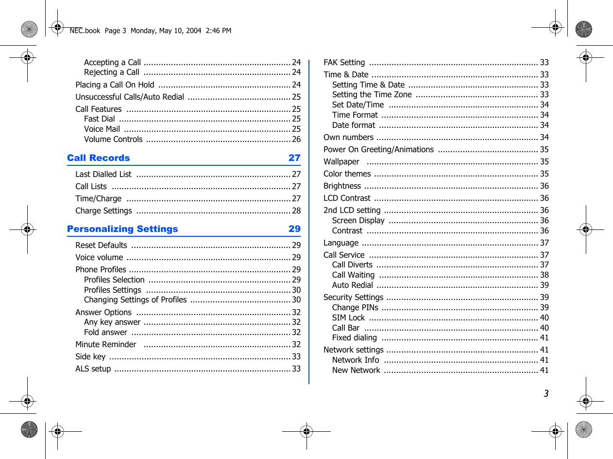3Accepting a Call ............................................................ 24Rejecting a Call  ............................................................ 24Placing a Call On Hold  ...................................................... 24Unsuccessful Calls/Auto Redial .......................................... 25Call Features ................................................................... 25Fast Dial ...................................................................... 25Voice Mail  .................................................................... 25Volume Controls ........................................................... 26Call Records  27Last Dialled List  ............................................................... 27Call Lists ......................................................................... 27Time/Charge ................................................................... 27Charge Settings  ............................................................... 28Personalizing Settings 29Reset Defaults ................................................................. 29Voice volume ................................................................... 29Phone Profiles .................................................................. 29Profiles Selection  .......................................................... 29Profiles Settings  ........................................................... 30Changing Settings of Profiles ......................................... 30Answer Options  ............................................................... 32Any key answer ............................................................ 32Fold answer ................................................................. 32Minute Reminder   ............................................................ 32Side key .......................................................................... 33ALS setup ........................................................................ 33FAK Setting ..................................................................... 33Time &amp; Date .................................................................... 33Setting Time &amp; Date ..................................................... 33Setting the Time Zone  .................................................. 33Set Date/Time ............................................................. 34Time Format ................................................................ 34Date format ................................................................. 34Own numbers .................................................................. 34Power On Greeting/Animations ......................................... 35Wallpaper  ...................................................................... 35Color themes ................................................................... 35Brightness ....................................................................... 36LCD Contrast ................................................................... 362nd LCD setting ............................................................... 36Screen Display  ............................................................. 36Contrast ...................................................................... 36Language ........................................................................ 37Call Service  ..................................................................... 37Call Diverts  .................................................................. 37Call Waiting ................................................................. 38Auto Redial .................................................................. 39Security Settings .............................................................. 39Change PINs ................................................................ 39SIM Lock ..................................................................... 40Call Bar ....................................................................... 40Fixed dialing ................................................................ 41Network settings .............................................................. 41Network Info ............................................................... 41New Network ............................................................... 41NEC.book  Page 3  Monday, May 10, 2004  2:46 PM