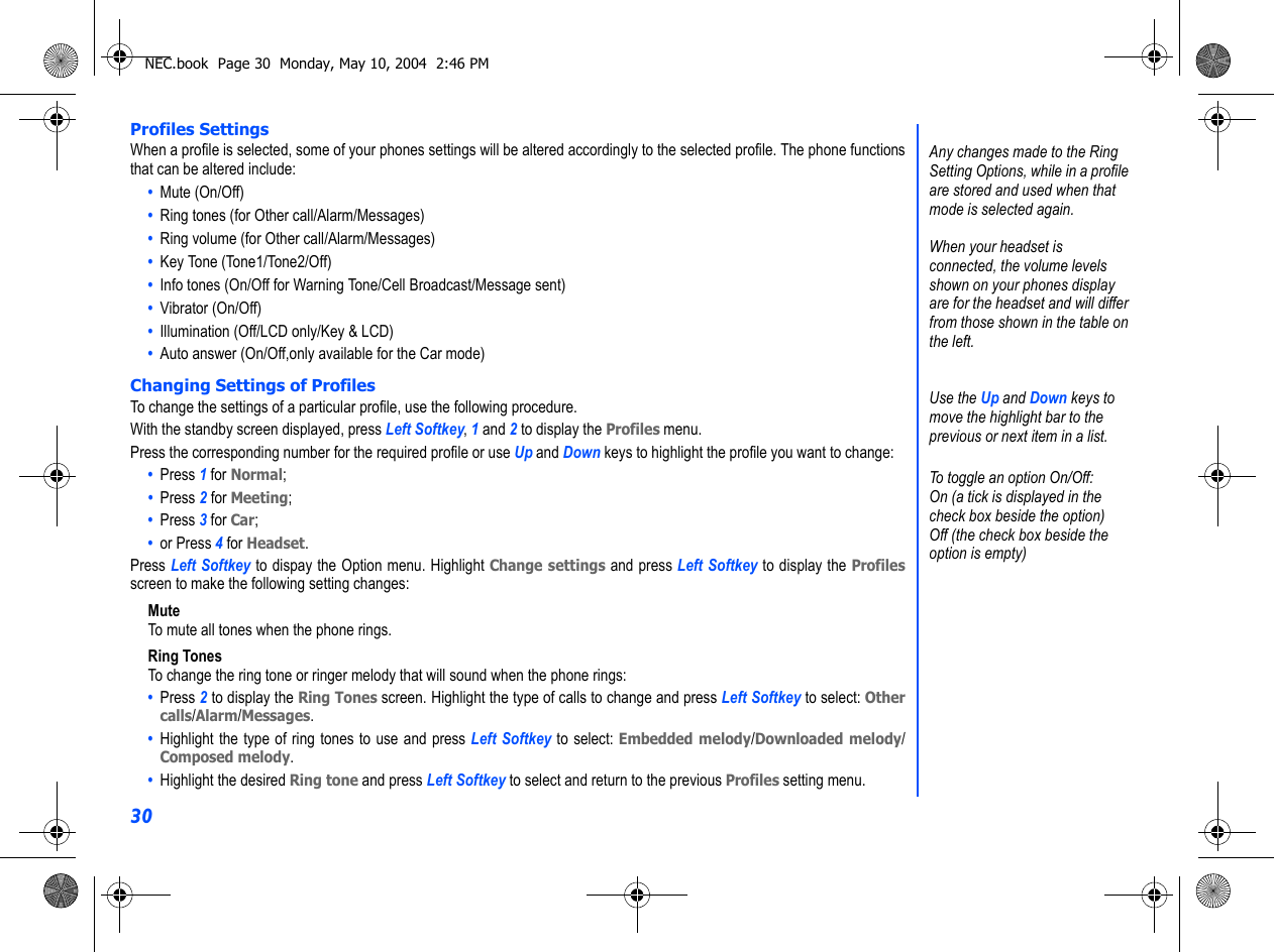 30Profiles SettingsWhen a profile is selected, some of your phones settings will be altered accordingly to the selected profile. The phone functionsthat can be altered include:•  Mute (On/Off) •  Ring tones (for Other call/Alarm/Messages)•  Ring volume (for Other call/Alarm/Messages) •  Key Tone (Tone1/Tone2/Off) •  Info tones (On/Off for Warning Tone/Cell Broadcast/Message sent)•  Vibrator (On/Off)•  Illumination (Off/LCD only/Key &amp; LCD)•  Auto answer (On/Off,only available for the Car mode)Changing Settings of ProfilesTo change the settings of a particular profile, use the following procedure.With the standby screen displayed, press Left Softkey, 1 and 2 to display the Profiles menu.Press the corresponding number for the required profile or use Up and Down keys to highlight the profile you want to change:   •  Press 1 for Normal; •  Press 2 for Meeting;•  Press 3 for Car; •  or Press 4 for Headset. Press Left Softkey to dispay the Option menu. Highlight Change settings and press Left Softkey to display the Profilesscreen to make the following setting changes:MuteTo mute all tones when the phone rings.Ring TonesTo change the ring tone or ringer melody that will sound when the phone rings:•  Press 2 to display the Ring Tones screen. Highlight the type of calls to change and press Left Softkey to select: Othercalls/Alarm/Messages. •  Highlight the type of ring tones to use and press Left Softkey to select: Embedded melody/Downloaded melody/Composed melody. •  Highlight the desired Ring tone and press Left Softkey to select and return to the previous Profiles setting menu. Any changes made to the Ring Setting Options, while in a profile are stored and used when that mode is selected again. When your headset is connected, the volume levels shown on your phones display are for the headset and will differ from those shown in the table on the left.Use the Up and Down keys to move the highlight bar to the previous or next item in a list.To toggle an option On/Off:On (a tick is displayed in the check box beside the option)Off (the check box beside the option is empty)NEC.book  Page 30  Monday, May 10, 2004  2:46 PM