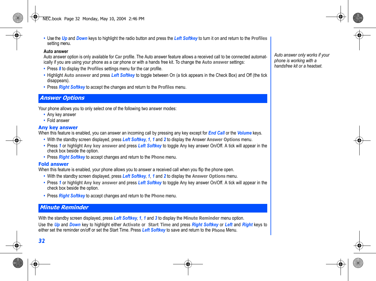 32•  Use the Up and Down keys to highlight the radio button and press the Left Softkey to turn it on and return to the Profilessetting menu.Auto answerAuto answer option is only available for Car profile. The Auto answer feature allows a received call to be connected automat-ically if you are using your phone as a car phone or with a hands free kit. To change the Auto answer settings:•  Press 8 to display the Profiles settings menu for the car profile.•  Highlight Auto answer and press Left Softkey to toggle between On (a tick appears in the Check Box) and Off (the tickdisappears).•  Press Right Softkey to accept the changes and return to the Profiles menu.Your phone allows you to only select one of the following two answer modes:•  Any key answer•  Fold answerAny key answerWhen this feature is enabled, you can answer an incoming call by pressing any key except for End Call or the Volume keys.•  With the standby screen displayed, press Left Softkey, 1, 1 and 2 to display the Answer Answer Options menu.•  Press 1 or highlight Any key answer and press Left Softkey to toggle Any key answer On/Off. A tick will appear in thecheck box beside the option. •  Press Right Softkey to accept changes and return to the Phone menu. Fold answerWhen this feature is enabled, your phone allows you to answer a received call when you flip the phone open.•  With the standby screen displayed, press Left Softkey, 1, 1 and 2 to display the Answer Options menu.•  Press 1 or highlight Any key answer and press Left Softkey to toggle Any key answer On/Off. A tick will appear in thecheck box beside the option. •  Press Right Softkey to accept changes and return to the Phone menu.With the standby screen displayed, press Left Softkey, 1, 1 and 3 to display the Minute Reminder menu option.Use the Up and Down key to highlight either Activate or  Start Time and press Right Softkey or Left and Right keys toeither set the reminder on/off or set the Start Time. Press Left Softkey to save and return to the Phone Menu.Answer OptionsMinute Reminder Auto answer only works if your phone is working with a handsfree kit or a headset.NEC.book  Page 32  Monday, May 10, 2004  2:46 PM