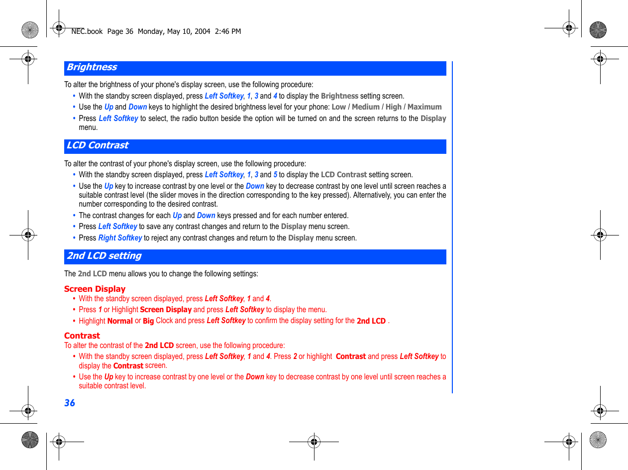 36To alter the brightness of your phone&apos;s display screen, use the following procedure:•  With the standby screen displayed, press Left Softkey, 1, 3 and 4 to display the Brightness setting screen.•  Use the Up and Down keys to highlight the desired brightness level for your phone: Low / Medium / High / Maximum •  Press Left Softkey to select, the radio button beside the option will be turned on and the screen returns to the Displaymenu. To alter the contrast of your phone&apos;s display screen, use the following procedure:•  With the standby screen displayed, press Left Softkey, 1, 3 and 5 to display the LCD Contrast setting screen.•  Use the Up key to increase contrast by one level or the Down key to decrease contrast by one level until screen reaches asuitable contrast level (the slider moves in the direction corresponding to the key pressed). Alternatively, you can enter thenumber corresponding to the desired contrast.•  The contrast changes for each Up and Down keys pressed and for each number entered.•  Press Left Softkey to save any contrast changes and return to the Display menu screen.•  Press Right Softkey to reject any contrast changes and return to the Display menu screen.The 2nd LCD menu allows you to change the following settings:Screen Display•  With the standby screen displayed, press Left Softkey, 1 and 4. •  Press 1 or Highlight Screen Display and press Left Softkey to display the menu.•  Highlight Normal or Big Clock and press Left Softkey to confirm the display setting for the 2nd LCD .  ContrastTo alter the contrast of the 2nd LCD screen, use the following procedure:•  With the standby screen displayed, press Left Softkey, 1 and 4. Press 2 or highlight  Contrast and press Left Softkey todisplay the Contrast screen.•  Use the Up key to increase contrast by one level or the Down key to decrease contrast by one level until screen reaches asuitable contrast level. BrightnessLCD Contrast2nd LCD settingNEC.book  Page 36  Monday, May 10, 2004  2:46 PM