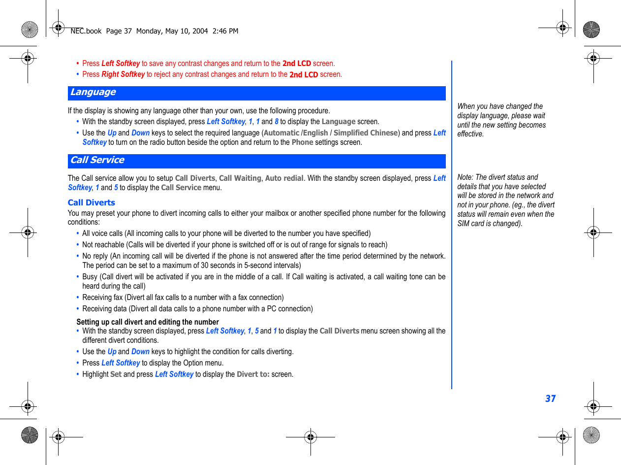 37•  Press Left Softkey to save any contrast changes and return to the 2nd LCD screen.•  Press Right Softkey to reject any contrast changes and return to the 2nd LCD screen.If the display is showing any language other than your own, use the following procedure.•  With the standby screen displayed, press Left Softkey, 1, 1 and 8 to display the Language screen.•  Use the Up and Down keys to select the required language (Automatic /English / Simplified Chinese) and press LeftSoftkey to turn on the radio button beside the option and return to the Phone settings screen.The Call service allow you to setup Call Diverts, Call Waiting, Auto redial. With the standby screen displayed, press LeftSoftkey, 1 and 5 to display the Call Service menu.Call DivertsYou may preset your phone to divert incoming calls to either your mailbox or another specified phone number for the followingconditions: •  All voice calls (All incoming calls to your phone will be diverted to the number you have specified)•  Not reachable (Calls will be diverted if your phone is switched off or is out of range for signals to reach)•  No reply (An incoming call will be diverted if the phone is not answered after the time period determined by the network.The period can be set to a maximum of 30 seconds in 5-second intervals)•  Busy (Call divert will be activated if you are in the middle of a call. If Call waiting is activated, a call waiting tone can beheard during the call)•  Receiving fax (Divert all fax calls to a number with a fax connection)•  Receiving data (Divert all data calls to a phone number with a PC connection)Setting up call divert and editing the number •  With the standby screen displayed, press Left Softkey, 1, 5 and 1 to display the Call Diverts menu screen showing all thedifferent divert conditions.•  Use the Up and Down keys to highlight the condition for calls diverting.•  Press Left Softkey to display the Option menu. •  Highlight Set and press Left Softkey to display the Divert to: screen.LanguageCall ServiceWhen you have changed the display language, please wait until the new setting becomes effective.Note: The divert status and details that you have selected will be stored in the network and not in your phone. (eg., the divert status will remain even when the SIM card is changed).NEC.book  Page 37  Monday, May 10, 2004  2:46 PM