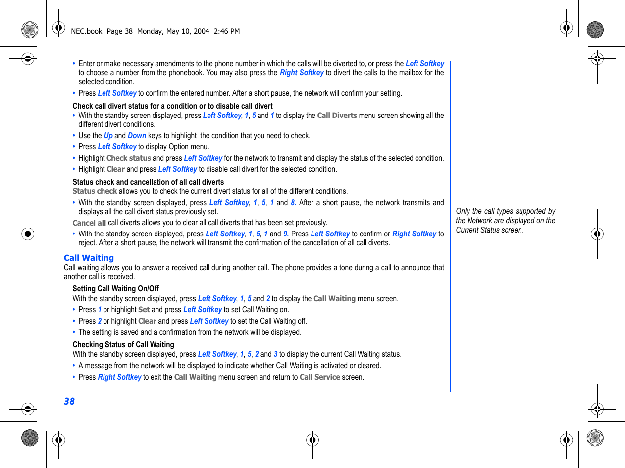 38•  Enter or make necessary amendments to the phone number in which the calls will be diverted to, or press the Left Softkeyto choose a number from the phonebook. You may also press the Right Softkey to divert the calls to the mailbox for theselected condition.•  Press Left Softkey to confirm the entered number. After a short pause, the network will confirm your setting.Check call divert status for a condition or to disable call divert•  With the standby screen displayed, press Left Softkey, 1, 5 and 1 to display the Call Diverts menu screen showing all thedifferent divert conditions.•  Use the Up and Down keys to highlight  the condition that you need to check.•  Press Left Softkey to display Option menu. •  Highlight Check status and press Left Softkey for the network to transmit and display the status of the selected condition.•  Highlight Clear and press Left Softkey to disable call divert for the selected condition.Status check and cancellation of all call divertsStatus check allows you to check the current divert status for all of the different conditions. •  With the standby screen displayed, press Left Softkey,  1,  5,  1 and 8. After a short pause, the network transmits anddisplays all the call divert status previously set.Cancel all call diverts allows you to clear all call diverts that has been set previously.•  With the standby screen displayed, press Left Softkey, 1, 5, 1 and 9. Press Left Softkey to confirm or Right Softkey toreject. After a short pause, the network will transmit the confirmation of the cancellation of all call diverts.Call WaitingCall waiting allows you to answer a received call during another call. The phone provides a tone during a call to announce thatanother call is received.Setting Call Waiting On/OffWith the standby screen displayed, press Left Softkey, 1, 5 and 2 to display the Call Waiting menu screen.•  Press 1 or highlight Set and press Left Softkey to set Call Waiting on. •  Press 2 or highlight Clear and press Left Softkey to set the Call Waiting off. •  The setting is saved and a confirmation from the network will be displayed.Checking Status of Call WaitingWith the standby screen displayed, press Left Softkey, 1, 5, 2 and 3 to display the current Call Waiting status.•  A message from the network will be displayed to indicate whether Call Waiting is activated or cleared.•  Press Right Softkey to exit the Call Waiting menu screen and return to Call Service screen.Only the call types supported bythe Network are displayed on theCurrent Status screen.NEC.book  Page 38  Monday, May 10, 2004  2:46 PM