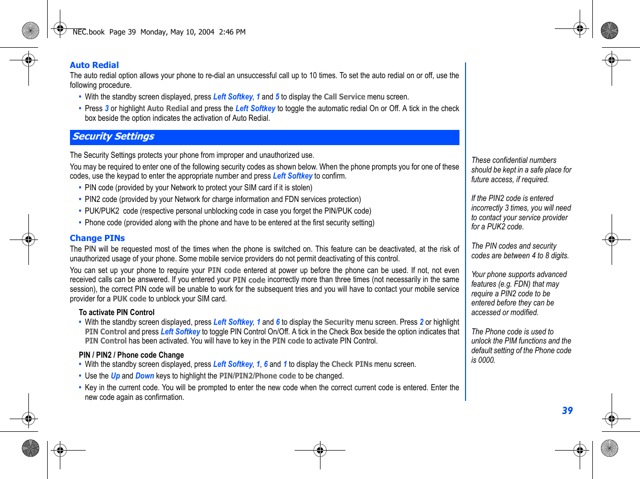 39Auto RedialThe auto redial option allows your phone to re-dial an unsuccessful call up to 10 times. To set the auto redial on or off, use thefollowing procedure.•  With the standby screen displayed, press Left Softkey, 1 and 5 to display the Call Service menu screen.•  Press 3 or highlight Auto Redial and press the Left Softkey to toggle the automatic redial On or Off. A tick in the checkbox beside the option indicates the activation of Auto Redial. The Security Settings protects your phone from improper and unauthorized use.You may be required to enter one of the following security codes as shown below. When the phone prompts you for one of thesecodes, use the keypad to enter the appropriate number and press Left Softkey to confirm.•  PIN code (provided by your Network to protect your SIM card if it is stolen)•  PIN2 code (provided by your Network for charge information and FDN services protection)•  PUK/PUK2  code (respective personal unblocking code in case you forget the PIN/PUK code)•  Phone code (provided along with the phone and have to be entered at the first security setting)Change PINsThe PIN will be requested most of the times when the phone is switched on. This feature can be deactivated, at the risk ofunauthorized usage of your phone. Some mobile service providers do not permit deactivating of this control.You can set up your phone to require your PIN code entered at power up before the phone can be used. If not, not evenreceived calls can be answered. If you entered your PIN code incorrectly more than three times (not necessarily in the samesession), the correct PIN code will be unable to work for the subsequent tries and you will have to contact your mobile serviceprovider for a PUK code to unblock your SIM card.To activate PIN Control•  With the standby screen displayed, press Left Softkey, 1 and 6 to display the Security menu screen. Press 2 or highlightPIN Control and press Left Softkey to toggle PIN Control On/Off. A tick in the Check Box beside the option indicates thatPIN Control has been activated. You will have to key in the PIN code to activate PIN Control. PIN / PIN2 / Phone code Change•  With the standby screen displayed, press Left Softkey, 1, 6 and 1 to display the Check PINs menu screen.•  Use the Up and Down keys to highlight the PIN/PIN2/Phone code to be changed. •  Key in the current code. You will be prompted to enter the new code when the correct current code is entered. Enter thenew code again as confirmation. Security SettingsThese confidential numbers should be kept in a safe place for future access, if required.If the PIN2 code is entered incorrectly 3 times, you will need to contact your service provider for a PUK2 code.The PIN codes and security codes are between 4 to 8 digits.Your phone supports advanced features (e.g. FDN) that may require a PIN2 code to be entered before they can be accessed or modified. The Phone code is used to unlock the PIM functions and the default setting of the Phone code is 0000.NEC.book  Page 39  Monday, May 10, 2004  2:46 PM