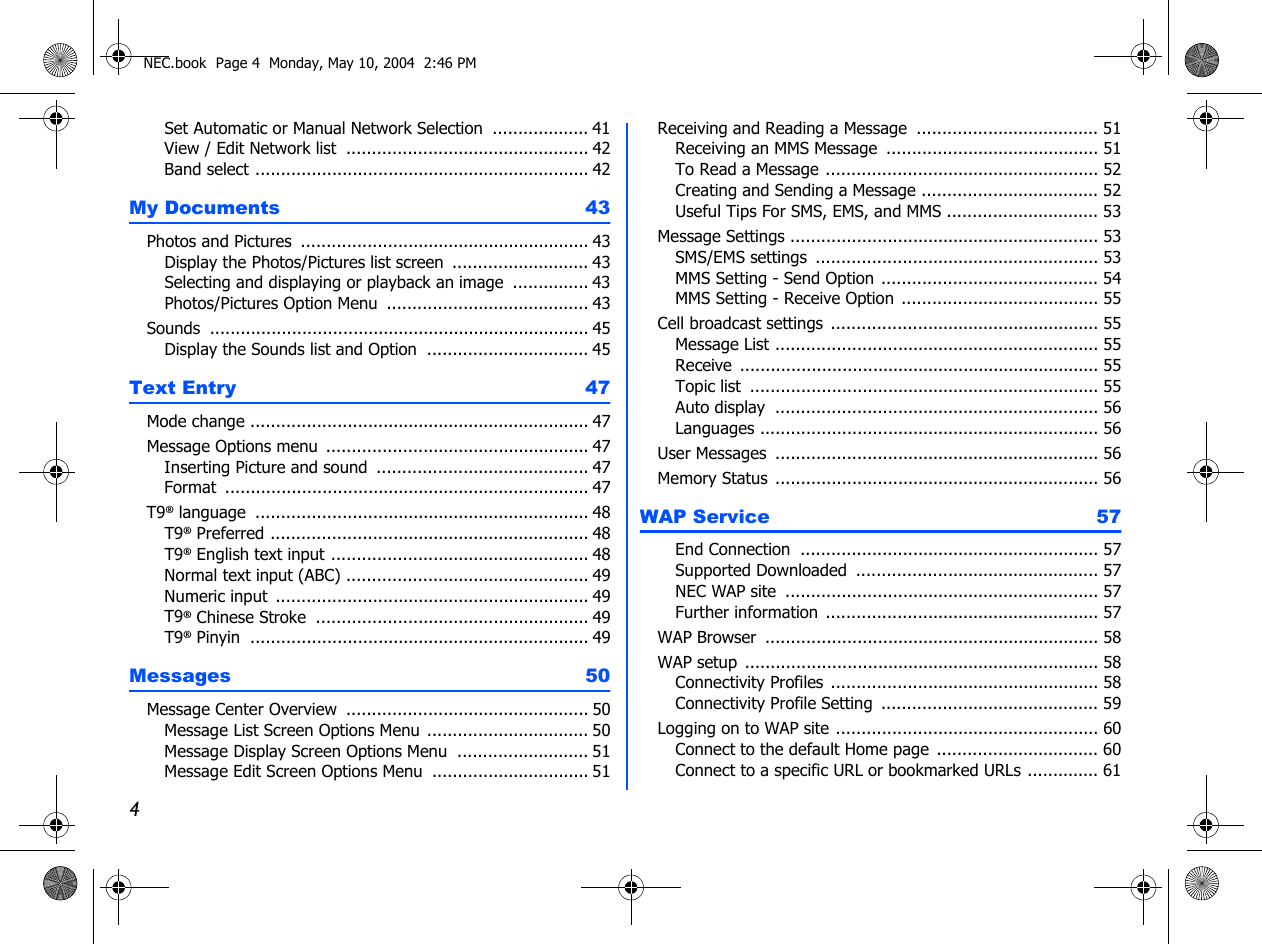 4Set Automatic or Manual Network Selection  ................... 41View / Edit Network list ................................................ 42Band select .................................................................. 42My Documents  43Photos and Pictures  ......................................................... 43Display the Photos/Pictures list screen  ........................... 43Selecting and displaying or playback an image  ............... 43Photos/Pictures Option Menu ........................................ 43Sounds  ........................................................................... 45Display the Sounds list and Option ................................ 45Text Entry  47Mode change ................................................................... 47Message Options menu  .................................................... 47Inserting Picture and sound .......................................... 47Format  ........................................................................ 47T9® language .................................................................. 48T9® Preferred ............................................................... 48T9® English text input ................................................... 48Normal text input (ABC) ................................................ 49Numeric input .............................................................. 49T9® Chinese Stroke  ...................................................... 49T9® Pinyin ................................................................... 49Messages 50Message Center Overview ................................................ 50Message List Screen Options Menu ................................ 50Message Display Screen Options Menu .......................... 51Message Edit Screen Options Menu ............................... 51Receiving and Reading a Message .................................... 51Receiving an MMS Message .......................................... 51To Read a Message ...................................................... 52Creating and Sending a Message ................................... 52Useful Tips For SMS, EMS, and MMS .............................. 53Message Settings ............................................................. 53SMS/EMS settings  ........................................................ 53MMS Setting - Send Option ........................................... 54MMS Setting - Receive Option ....................................... 55Cell broadcast settings  ..................................................... 55Message List ................................................................ 55Receive  ....................................................................... 55Topic list ..................................................................... 55Auto display  ................................................................ 56Languages ................................................................... 56User Messages ................................................................ 56Memory Status ................................................................ 56WAP Service  57End Connection  ........................................................... 57Supported Downloaded  ................................................ 57NEC WAP site .............................................................. 57Further information  ...................................................... 57WAP Browser .................................................................. 58WAP setup ...................................................................... 58Connectivity Profiles  ..................................................... 58Connectivity Profile Setting ........................................... 59Logging on to WAP site .................................................... 60Connect to the default Home page ................................ 60Connect to a specific URL or bookmarked URLs .............. 61NEC.book  Page 4  Monday, May 10, 2004  2:46 PM