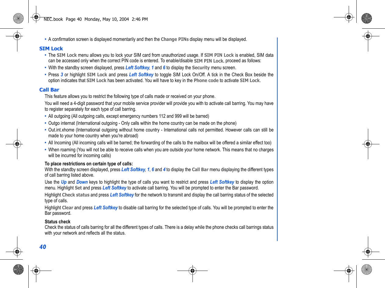 40•  A confirmation screen is displayed momentarily and then the Change PINs display menu will be displayed.SIM Lock•  The SIM Lock menu allows you to lock your SIM card from unauthorized usage. If SIM PIN Lock is enabled, SIM datacan be accessed only when the correct PIN code is entered. To enable/disable SIM PIN Lock, proceed as follows:•  With the standby screen displayed, press Left Softkey, 1 and 6 to display the Security menu screen.•  Press 3 or highlight SIM Lock and press Left Softkey to toggle SIM Lock On/Off. A tick in the Check Box beside theoption indicates that SIM Lock has been activated. You will have to key in the Phone code to activate SIM Lock. Call BarThis feature allows you to restrict the following type of calls made or received on your phone.You will need a 4-digit password that your mobile service provider will provide you with to activate call barring. You may haveto register separately for each type of call barring.•  All outgoing (All outgoing calls, except emergency numbers 112 and 999 will be barred)•  Outgo internat (International outgoing - Only calls within the home country can be made on the phone)•  Out.int.xhome (International outgoing without home country - International calls not permitted. However calls can still bemade to your home country when you&apos;re abroad)•  All Incoming (All incoming calls will be barred; the forwarding of the calls to the mailbox will be offered a similar effect too)•  When roaming (You will not be able to receive calls when you are outside your home network. This means that no chargeswill be incurred for incoming calls)To place restrictions on certain type of calls:With the standby screen displayed, press Left Softkey, 1, 6 and 4 to display the Call Bar menu displaying the different typesof call barring listed above.Use the Up and Down keys to highlight the type of calls you want to restrict and press Left Softkey to display the optionmenu. Highlight Set and press Left Softkey to activate call barring. You will be prompted to enter the Bar password.Highlight Check status and press Left Softkey for the network to transmit and display the call barring status of the selectedtype of calls.Highlight Clear and press Left Softkey to disable call barring for the selected type of calls. You will be prompted to enter theBar password.Status checkCheck the status of calls barring for all the different types of calls. There is a delay while the phone checks call barrings statuswith your network and reflects all the status.NEC.book  Page 40  Monday, May 10, 2004  2:46 PM
