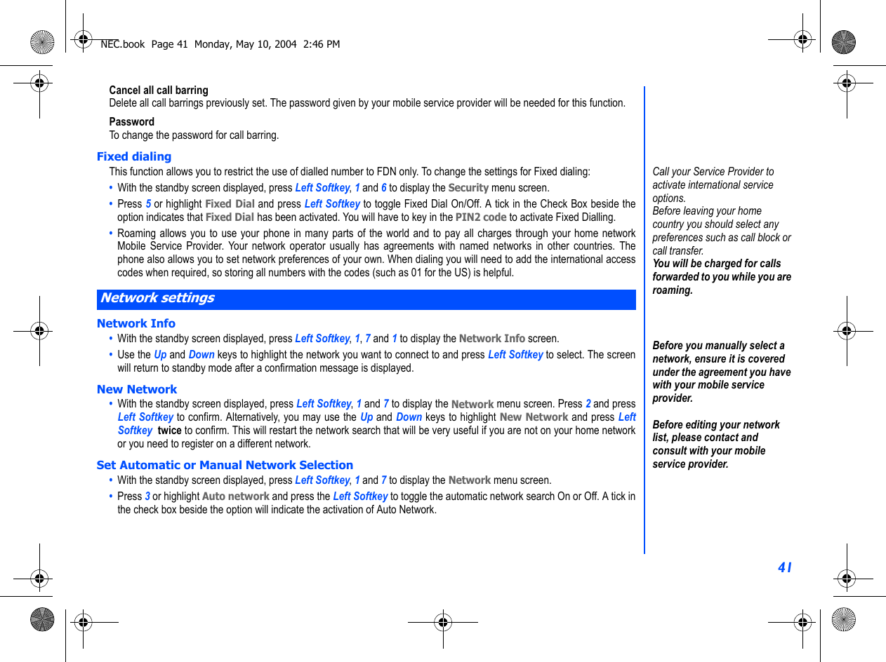 41Cancel all call barringDelete all call barrings previously set. The password given by your mobile service provider will be needed for this function.PasswordTo change the password for call barring.Fixed dialingThis function allows you to restrict the use of dialled number to FDN only. To change the settings for Fixed dialing:•  With the standby screen displayed, press Left Softkey, 1 and 6 to display the Security menu screen.•  Press 5 or highlight Fixed Dial and press Left Softkey to toggle Fixed Dial On/Off. A tick in the Check Box beside theoption indicates that Fixed Dial has been activated. You will have to key in the PIN2 code to activate Fixed Dialling. •  Roaming allows you to use your phone in many parts of the world and to pay all charges through your home networkMobile Service Provider. Your network operator usually has agreements with named networks in other countries. Thephone also allows you to set network preferences of your own. When dialing you will need to add the international accesscodes when required, so storing all numbers with the codes (such as 01 for the US) is helpful.Network Info•  With the standby screen displayed, press Left Softkey, 1, 7 and 1 to display the Network Info screen.•  Use the Up and Down keys to highlight the network you want to connect to and press Left Softkey to select. The screenwill return to standby mode after a confirmation message is displayed.New Network•  With the standby screen displayed, press Left Softkey, 1 and 7 to display the Network menu screen. Press 2 and pressLeft Softkey to confirm. Alternatively, you may use the Up and Down keys to highlight New Network and press LeftSoftkey  twice to confirm. This will restart the network search that will be very useful if you are not on your home networkor you need to register on a different network. Set Automatic or Manual Network Selection•  With the standby screen displayed, press Left Softkey, 1 and 7 to display the Network menu screen. •  Press 3 or highlight Auto network and press the Left Softkey to toggle the automatic network search On or Off. A tick inthe check box beside the option will indicate the activation of Auto Network. Network settingsCall your Service Provider to activate international service options.Before leaving your home country you should select any preferences such as call block or call transfer.You will be charged for calls forwarded to you while you are roaming.Before you manually select a network, ensure it is covered under the agreement you have with your mobile service provider.Before editing your network list, please contact and consult with your mobile service provider.NEC.book  Page 41  Monday, May 10, 2004  2:46 PM