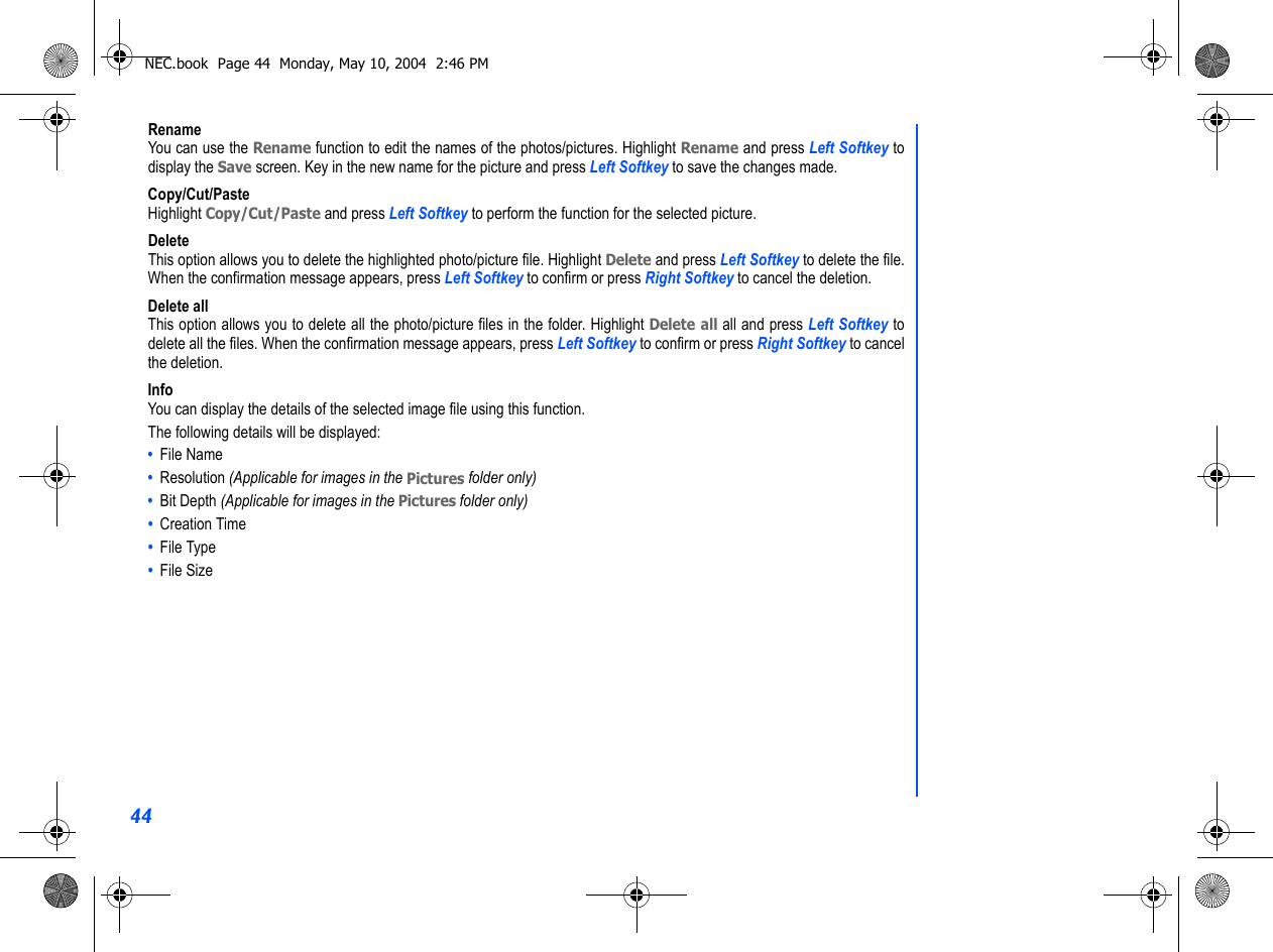 44RenameYou can use the Rename function to edit the names of the photos/pictures. Highlight Rename and press Left Softkey todisplay the Save screen. Key in the new name for the picture and press Left Softkey to save the changes made.Copy/Cut/PasteHighlight Copy/Cut/Paste and press Left Softkey to perform the function for the selected picture.DeleteThis option allows you to delete the highlighted photo/picture file. Highlight Delete and press Left Softkey to delete the file.When the confirmation message appears, press Left Softkey to confirm or press Right Softkey to cancel the deletion.Delete allThis option allows you to delete all the photo/picture files in the folder. Highlight Delete all all and press Left Softkey todelete all the files. When the confirmation message appears, press Left Softkey to confirm or press Right Softkey to cancelthe deletion.InfoYou can display the details of the selected image file using this function. The following details will be displayed:•  File Name •  Resolution (Applicable for images in the Pictures folder only)•  Bit Depth (Applicable for images in the Pictures folder only)•  Creation Time •  File Type•  File SizeNEC.book  Page 44  Monday, May 10, 2004  2:46 PM