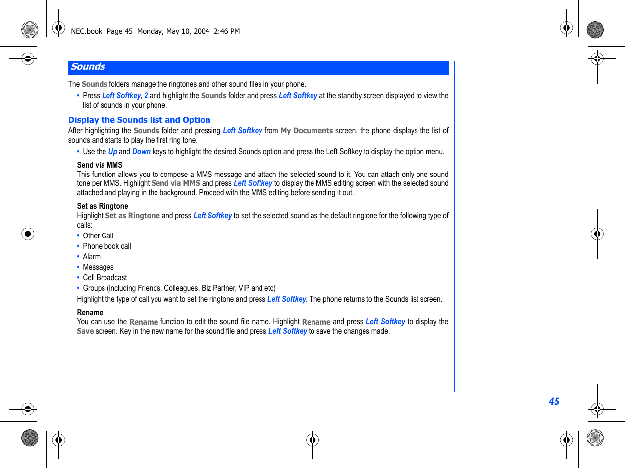 45The Sounds folders manage the ringtones and other sound files in your phone.  •  Press Left Softkey, 2 and highlight the Sounds folder and press Left Softkey at the standby screen displayed to view thelist of sounds in your phone. Display the Sounds list and OptionAfter highlighting the Sounds folder and pressing Left Softkey from My Documents screen, the phone displays the list ofsounds and starts to play the first ring tone. •  Use the Up and Down keys to highlight the desired Sounds option and press the Left Softkey to display the option menu.Send via MMSThis function allows you to compose a MMS message and attach the selected sound to it. You can attach only one soundtone per MMS. Highlight Send via MMS and press Left Softkey to display the MMS editing screen with the selected soundattached and playing in the background. Proceed with the MMS editing before sending it out. Set as RingtoneHighlight Set as Ringtone and press Left Softkey to set the selected sound as the default ringtone for the following type ofcalls: •  Other Call•  Phone book call•  Alarm•  Messages•  Cell Broadcast•  Groups (including Friends, Colleagues, Biz Partner, VIP and etc) Highlight the type of call you want to set the ringtone and press Left Softkey. The phone returns to the Sounds list screen.RenameYou can use the Rename function to edit the sound file name. Highlight Rename and press Left Softkey to display theSave screen. Key in the new name for the sound file and press Left Softkey to save the changes made.SoundsNEC.book  Page 45  Monday, May 10, 2004  2:46 PM
