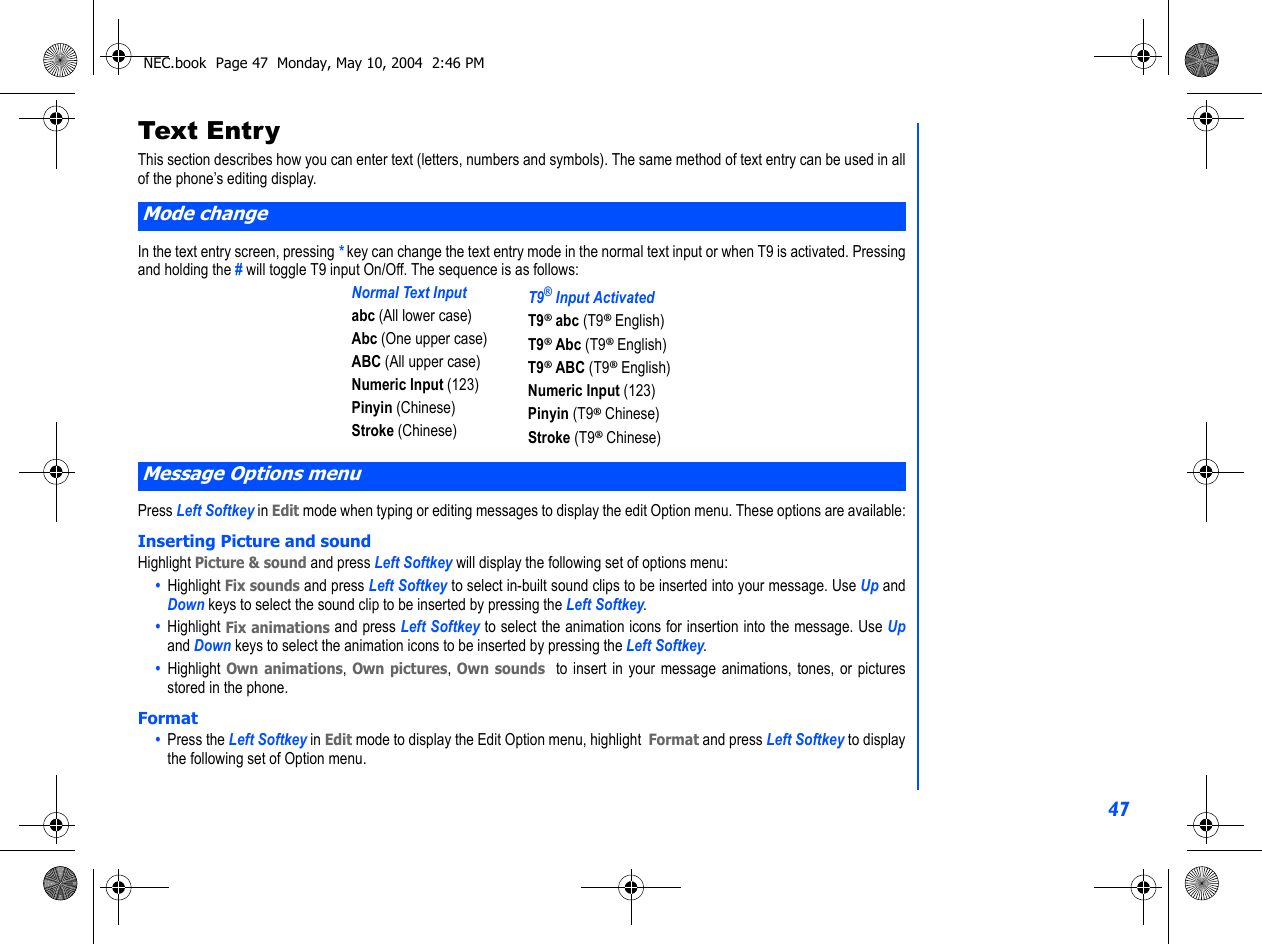 47Text Entr yThis section describes how you can enter text (letters, numbers and symbols). The same method of text entry can be used in allof the phone’s editing display.In the text entry screen, pressing * key can change the text entry mode in the normal text input or when T9 is activated. Pressingand holding the # will toggle T9 input On/Off. The sequence is as follows: Press Left Softkey in Edit mode when typing or editing messages to display the edit Option menu. These options are available:Inserting Picture and soundHighlight Picture &amp; sound and press Left Softkey will display the following set of options menu:•  Highlight Fix sounds and press Left Softkey to select in-built sound clips to be inserted into your message. Use Up andDown keys to select the sound clip to be inserted by pressing the Left Softkey.•  Highlight Fix animations and press Left Softkey to select the animation icons for insertion into the message. Use Upand Down keys to select the animation icons to be inserted by pressing the Left Softkey.•  Highlight Own animations, Own pictures, Own sounds  to insert in your message animations, tones, or picturesstored in the phone. Format•  Press the Left Softkey in Edit mode to display the Edit Option menu, highlight  Format and press Left Softkey to displaythe following set of Option menu.Mode changeNormal Text Inputabc (All lower case)Abc (One upper case)ABC (All upper case)Numeric Input (123)Pinyin (Chinese)Stroke (Chinese)T9® Input ActivatedT9® abc (T9® English)T9® Abc (T9® English)T9® ABC (T9® English)Numeric Input (123)Pinyin (T9® Chinese)Stroke (T9® Chinese)Message Options menuNEC.book  Page 47  Monday, May 10, 2004  2:46 PM