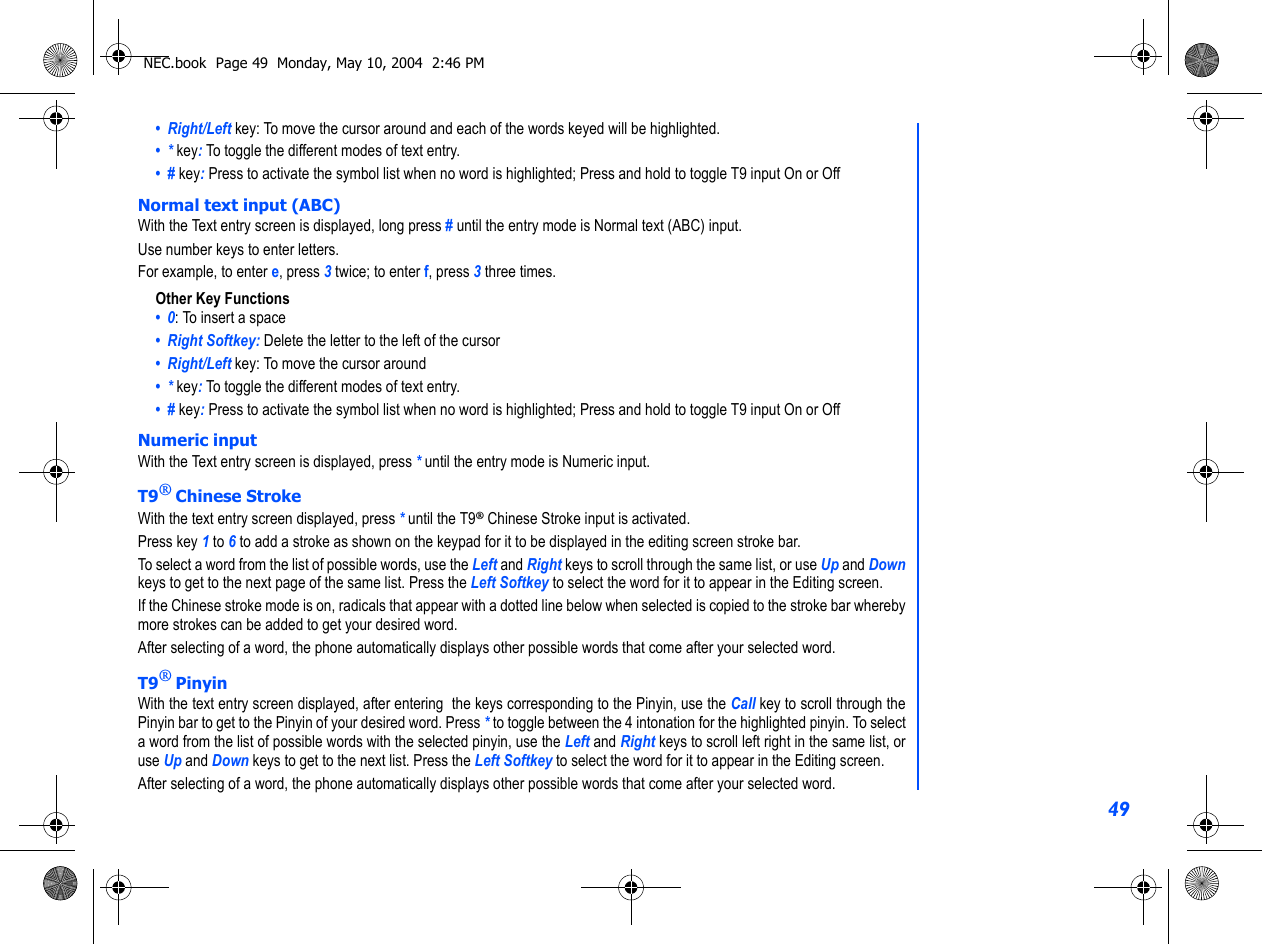 49•  Right/Left key: To move the cursor around and each of the words keyed will be highlighted.•  * key: To toggle the different modes of text entry.•  # key: Press to activate the symbol list when no word is highlighted; Press and hold to toggle T9 input On or OffNormal text input (ABC)With the Text entry screen is displayed, long press # until the entry mode is Normal text (ABC) input.Use number keys to enter letters. For example, to enter e, press 3 twice; to enter f, press 3 three times. Other Key Functions•  0: To insert a space•  Right Softkey: Delete the letter to the left of the cursor•  Right/Left key: To move the cursor around•  * key: To toggle the different modes of text entry.•  # key: Press to activate the symbol list when no word is highlighted; Press and hold to toggle T9 input On or OffNumeric inputWith the Text entry screen is displayed, press * until the entry mode is Numeric input.T9® Chinese StrokeWith the text entry screen displayed, press * until the T9® Chinese Stroke input is activated.Press key 1 to 6 to add a stroke as shown on the keypad for it to be displayed in the editing screen stroke bar. To select a word from the list of possible words, use the Left and Right keys to scroll through the same list, or use Up and Downkeys to get to the next page of the same list. Press the Left Softkey to select the word for it to appear in the Editing screen. If the Chinese stroke mode is on, radicals that appear with a dotted line below when selected is copied to the stroke bar wherebymore strokes can be added to get your desired word.After selecting of a word, the phone automatically displays other possible words that come after your selected word.T9® PinyinWith the text entry screen displayed, after entering  the keys corresponding to the Pinyin, use the Call key to scroll through thePinyin bar to get to the Pinyin of your desired word. Press * to toggle between the 4 intonation for the highlighted pinyin. To selecta word from the list of possible words with the selected pinyin, use the Left and Right keys to scroll left right in the same list, oruse Up and Down keys to get to the next list. Press the Left Softkey to select the word for it to appear in the Editing screen. After selecting of a word, the phone automatically displays other possible words that come after your selected word.NEC.book  Page 49  Monday, May 10, 2004  2:46 PM