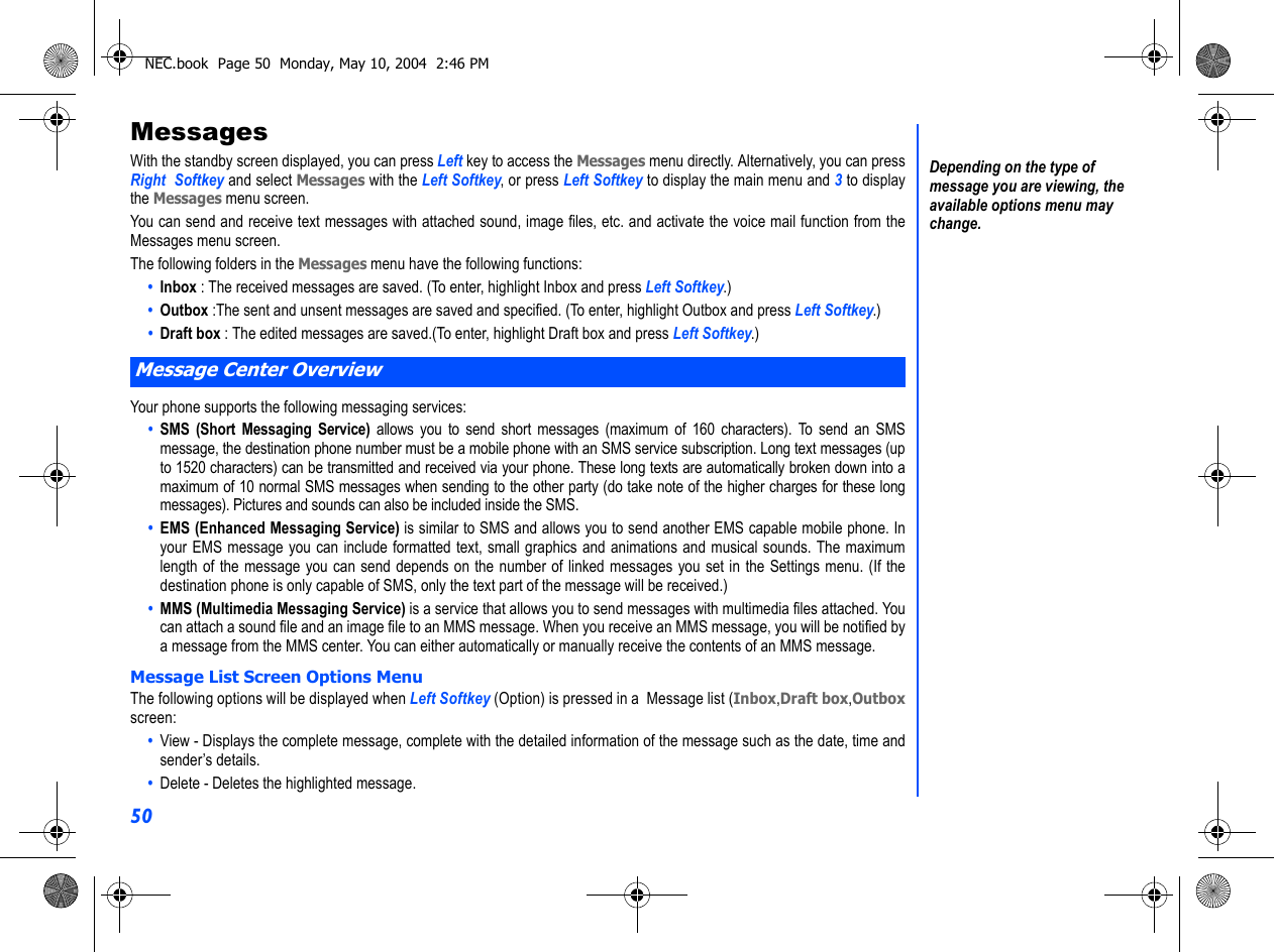 50MessagesWith the standby screen displayed, you can press Left key to access the Messages menu directly. Alternatively, you can pressRight  Softkey and select Messages with the Left Softkey, or press Left Softkey to display the main menu and 3 to displaythe Messages menu screen.You can send and receive text messages with attached sound, image files, etc. and activate the voice mail function from theMessages menu screen.The following folders in the Messages menu have the following functions:•  Inbox : The received messages are saved. (To enter, highlight Inbox and press Left Softkey.)•  Outbox :The sent and unsent messages are saved and specified. (To enter, highlight Outbox and press Left Softkey.)•  Draft box : The edited messages are saved.(To enter, highlight Draft box and press Left Softkey.)Your phone supports the following messaging services:•  SMS (Short Messaging Service) allows you to send short messages (maximum of 160 characters). To send an SMSmessage, the destination phone number must be a mobile phone with an SMS service subscription. Long text messages (upto 1520 characters) can be transmitted and received via your phone. These long texts are automatically broken down into amaximum of 10 normal SMS messages when sending to the other party (do take note of the higher charges for these longmessages). Pictures and sounds can also be included inside the SMS.•  EMS (Enhanced Messaging Service) is similar to SMS and allows you to send another EMS capable mobile phone. Inyour EMS message you can include formatted text, small graphics and animations and musical sounds. The maximumlength of the message you can send depends on the number of linked messages you set in the Settings menu. (If thedestination phone is only capable of SMS, only the text part of the message will be received.)•  MMS (Multimedia Messaging Service) is a service that allows you to send messages with multimedia files attached. Youcan attach a sound file and an image file to an MMS message. When you receive an MMS message, you will be notified bya message from the MMS center. You can either automatically or manually receive the contents of an MMS message.Message List Screen Options MenuThe following options will be displayed when Left Softkey (Option) is pressed in a  Message list (Inbox,Draft box,Outboxscreen:•  View - Displays the complete message, complete with the detailed information of the message such as the date, time andsender’s details.•  Delete - Deletes the highlighted message.Message Center OverviewDepending on the type of message you are viewing, the available options menu may change.NEC.book  Page 50  Monday, May 10, 2004  2:46 PM