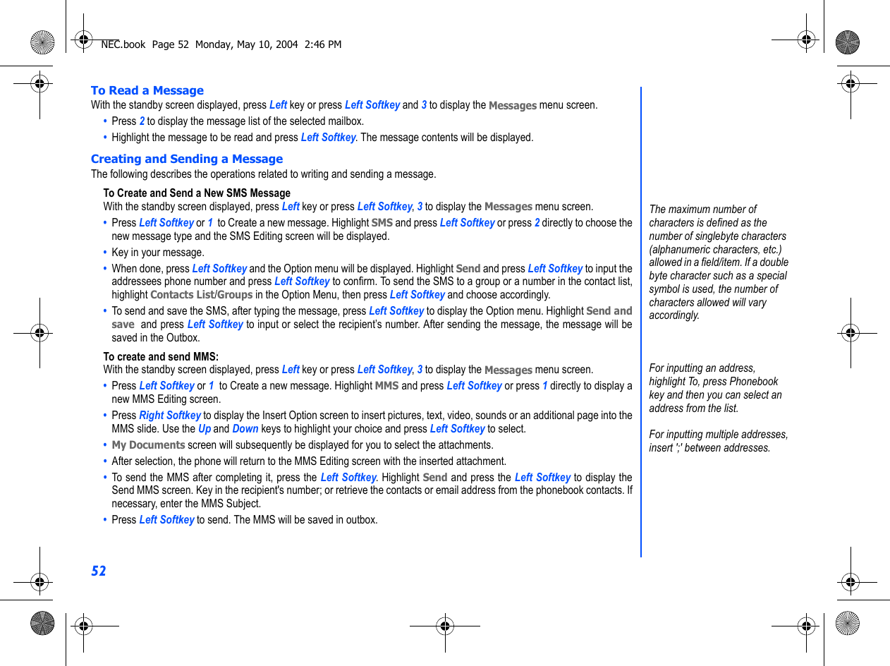 52To Read a MessageWith the standby screen displayed, press Left key or press Left Softkey and 3 to display the Messages menu screen.•  Press 2 to display the message list of the selected mailbox.•  Highlight the message to be read and press Left Softkey. The message contents will be displayed.Creating and Sending a MessageThe following describes the operations related to writing and sending a message.To Create and Send a New SMS MessageWith the standby screen displayed, press Left key or press Left Softkey, 3 to display the Messages menu screen.•  Press Left Softkey or 1  to Create a new message. Highlight SMS and press Left Softkey or press 2 directly to choose thenew message type and the SMS Editing screen will be displayed.•  Key in your message. •  When done, press Left Softkey and the Option menu will be displayed. Highlight Send and press Left Softkey to input theaddressees phone number and press Left Softkey to confirm. To send the SMS to a group or a number in the contact list,highlight Contacts List/Groups in the Option Menu, then press Left Softkey and choose accordingly. •  To send and save the SMS, after typing the message, press Left Softkey to display the Option menu. Highlight Send andsave  and press Left Softkey to input or select the recipient’s number. After sending the message, the message will besaved in the Outbox.To create and send MMS:With the standby screen displayed, press Left key or press Left Softkey, 3 to display the Messages menu screen.•  Press Left Softkey or 1  to Create a new message. Highlight MMS and press Left Softkey or press 1 directly to display anew MMS Editing screen.•  Press Right Softkey to display the Insert Option screen to insert pictures, text, video, sounds or an additional page into theMMS slide. Use the Up and Down keys to highlight your choice and press Left Softkey to select.• My Documents screen will subsequently be displayed for you to select the attachments. •  After selection, the phone will return to the MMS Editing screen with the inserted attachment.•  To send the MMS after completing it, press the Left Softkey. Highlight Send and press the Left Softkey to display theSend MMS screen. Key in the recipient&apos;s number; or retrieve the contacts or email address from the phonebook contacts. Ifnecessary, enter the MMS Subject.•  Press Left Softkey to send. The MMS will be saved in outbox.The maximum number of characters is defined as the number of singlebyte characters (alphanumeric characters, etc.) allowed in a field/item. If a double byte character such as a special symbol is used, the number of characters allowed will vary accordingly.For inputting an address, highlight To, press Phonebook key and then you can select an address from the list.For inputting multiple addresses,insert &apos;;&apos; between addresses.NEC.book  Page 52  Monday, May 10, 2004  2:46 PM