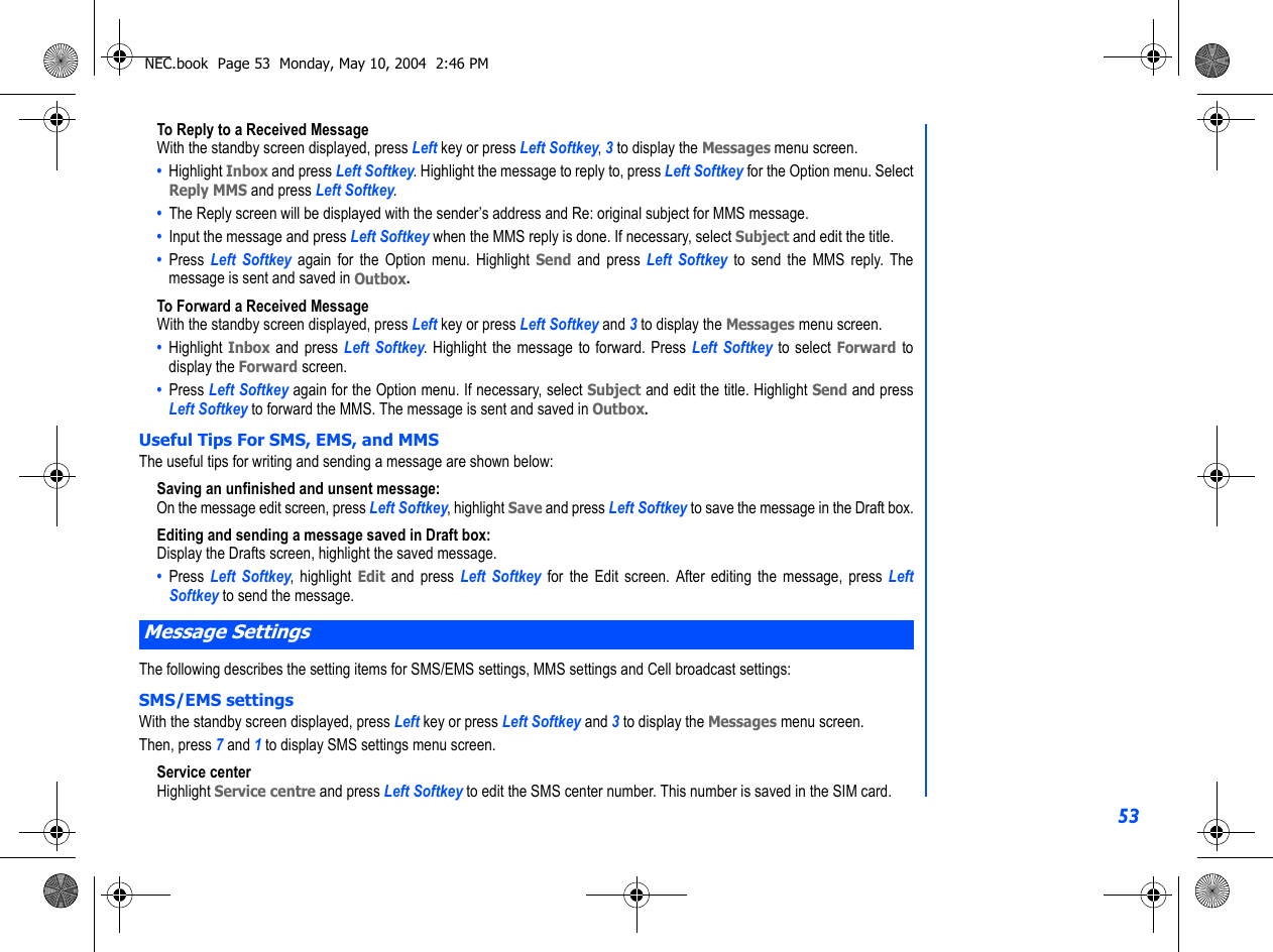 53To Reply to a Received MessageWith the standby screen displayed, press Left key or press Left Softkey, 3 to display the Messages menu screen.•  Highlight Inbox and press Left Softkey. Highlight the message to reply to, press Left Softkey for the Option menu. SelectReply MMS and press Left Softkey.•  The Reply screen will be displayed with the sender’s address and Re: original subject for MMS message.•  Input the message and press Left Softkey when the MMS reply is done. If necessary, select Subject and edit the title. •  Press  Left Softkey again for the Option menu. Highlight Send and press Left Softkey to send the MMS reply. Themessage is sent and saved in Outbox.To Forward a Received MessageWith the standby screen displayed, press Left key or press Left Softkey and 3 to display the Messages menu screen.•  Highlight Inbox and press Left Softkey. Highlight the message to forward. Press Left Softkey to select Forward todisplay the Forward screen.•  Press Left Softkey again for the Option menu. If necessary, select Subject and edit the title. Highlight Send and pressLeft Softkey to forward the MMS. The message is sent and saved in Outbox.Useful Tips For SMS, EMS, and MMSThe useful tips for writing and sending a message are shown below:Saving an unfinished and unsent message:On the message edit screen, press Left Softkey, highlight Save and press Left Softkey to save the message in the Draft box.Editing and sending a message saved in Draft box:Display the Drafts screen, highlight the saved message.•  Press  Left Softkey, highlight Edit and press Left Softkey for the Edit screen. After editing the message, press LeftSoftkey to send the message.The following describes the setting items for SMS/EMS settings, MMS settings and Cell broadcast settings:SMS/EMS settingsWith the standby screen displayed, press Left key or press Left Softkey and 3 to display the Messages menu screen.Then, press 7 and 1 to display SMS settings menu screen.Service centerHighlight Service centre and press Left Softkey to edit the SMS center number. This number is saved in the SIM card.Message SettingsNEC.book  Page 53  Monday, May 10, 2004  2:46 PM