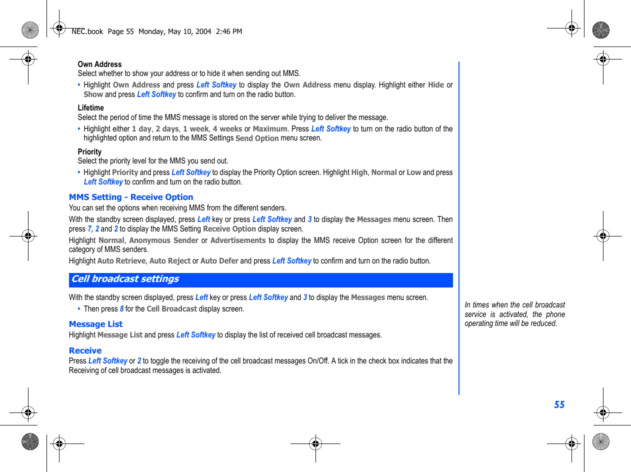 55Own AddressSelect whether to show your address or to hide it when sending out MMS.•  Highlight Own Address and press Left Softkey to display the Own Address menu display. Highlight either Hide orShow and press Left Softkey to confirm and turn on the radio button.LifetimeSelect the period of time the MMS message is stored on the server while trying to deliver the message.•  Highlight either 1 day, 2 days, 1 week, 4 weeks or Maximum. Press Left Softkey to turn on the radio button of thehighlighted option and return to the MMS Settings Send Option menu screen.PrioritySelect the priority level for the MMS you send out.•  Highlight Priority and press Left Softkey to display the Priority Option screen. Highlight High, Normal or Low and pressLeft Softkey to confirm and turn on the radio button. MMS Setting - Receive OptionYou can set the options when receiving MMS from the different senders.With the standby screen displayed, press Left key or press Left Softkey and 3 to display the Messages menu screen. Thenpress 7, 2 and 2 to display the MMS Setting Receive Option display screen.Highlight Normal, Anonymous Sender or Advertisements to display the MMS receive Option screen for the differentcategory of MMS senders. Highlight Auto Retrieve, Auto Reject or Auto Defer and press Left Softkey to confirm and turn on the radio button.With the standby screen displayed, press Left key or press Left Softkey and 3 to display the Messages menu screen. •  Then press 8 for the Cell Broadcast display screen.Message ListHighlight Message List and press Left Softkey to display the list of received cell broadcast messages.ReceivePress Left Softkey or 2 to toggle the receiving of the cell broadcast messages On/Off. A tick in the check box indicates that theReceiving of cell broadcast messages is activated. Cell broadcast settingsIn times when the cell broadcastservice is activated, the phoneoperating time will be reduced.NEC.book  Page 55  Monday, May 10, 2004  2:46 PM