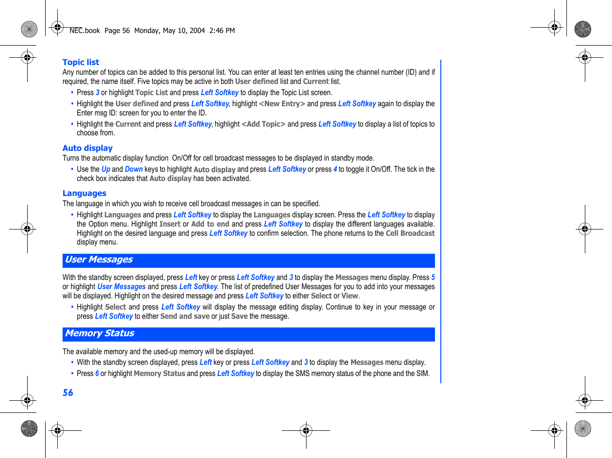 56Topic listAny number of topics can be added to this personal list. You can enter at least ten entries using the channel number (ID) and ifrequired, the name itself. Five topics may be active in both User defined list and Current list.•  Press 3 or highlight Topic List and press Left Softkey to display the Topic List screen. •  Highlight the User defined and press Left Softkey, highlight &lt;New Entry&gt; and press Left Softkey again to display theEnter msg ID: screen for you to enter the ID. •  Highlight the Current and press Left Softkey, highlight &lt;Add Topic&gt; and press Left Softkey to display a list of topics tochoose from. Auto displayTurns the automatic display function  On/Off for cell broadcast messages to be displayed in standby mode.•  Use the Up and Down keys to highlight Auto display and press Left Softkey or press 4 to toggle it On/Off. The tick in thecheck box indicates that Auto display has been activated.LanguagesThe language in which you wish to receive cell broadcast messages in can be specified.•  Highlight Languages and press Left Softkey to display the Languages display screen. Press the Left Softkey to displaythe Option menu. Highlight Insert or Add to end and press Left Softkey to display the different languages available.Highlight on the desired language and press Left Softkey to confirm selection. The phone returns to the Cell Broadcastdisplay menu.   With the standby screen displayed, press Left key or press Left Softkey and 3 to display the Messages menu display. Press 5or highlight User Messages and press Left Softkey. The list of predefined User Messages for you to add into your messageswill be displayed. Highlight on the desired message and press Left Softkey to either Select or View.•  Highlight Select and press Left Softkey will display the message editing display. Continue to key in your message orpress Left Softkey to either Send and save or just Save the message.The available memory and the used-up memory will be displayed.•  With the standby screen displayed, press Left key or press Left Softkey and 3 to display the Messages menu display.•  Press 6 or highlight Memory Status and press Left Softkey to display the SMS memory status of the phone and the SIM.User MessagesMemory StatusNEC.book  Page 56  Monday, May 10, 2004  2:46 PM