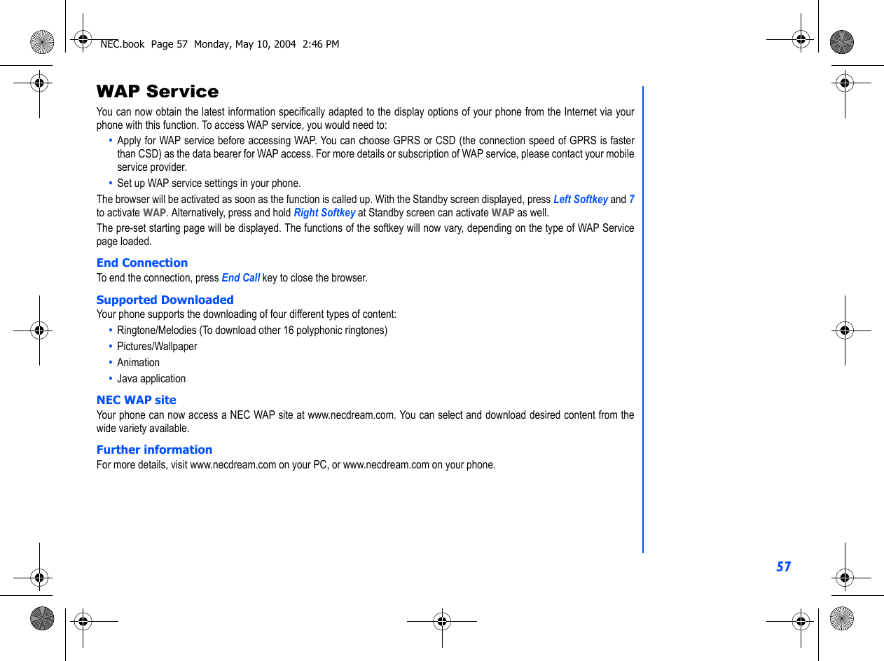 57WAP ServiceYou can now obtain the latest information specifically adapted to the display options of your phone from the Internet via yourphone with this function. To access WAP service, you would need to:•  Apply for WAP service before accessing WAP. You can choose GPRS or CSD (the connection speed of GPRS is fasterthan CSD) as the data bearer for WAP access. For more details or subscription of WAP service, please contact your mobileservice provider.•  Set up WAP service settings in your phone.The browser will be activated as soon as the function is called up. With the Standby screen displayed, press Left Softkey and 7to activate WAP. Alternatively, press and hold Right Softkey at Standby screen can activate WAP as well.The pre-set starting page will be displayed. The functions of the softkey will now vary, depending on the type of WAP Servicepage loaded. End ConnectionTo end the connection, press End Call key to close the browser.Supported DownloadedYour phone supports the downloading of four different types of content:•  Ringtone/Melodies (To download other 16 polyphonic ringtones)•  Pictures/Wallpaper•  Animation•  Java applicationNEC WAP siteYour phone can now access a NEC WAP site at www.necdream.com. You can select and download desired content from thewide variety available. Further informationFor more details, visit www.necdream.com on your PC, or www.necdream.com on your phone.NEC.book  Page 57  Monday, May 10, 2004  2:46 PM