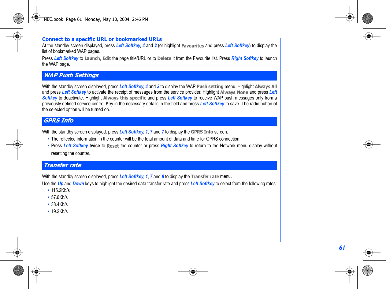 61Connect to a specific URL or bookmarked URLsAt the standby screen displayed, press Left Softkey, 4 and 2 (or highlight Favourites and press Left Softkey) to display thelist of bookmarked WAP pages. Press Left Softkey to Launch, Edit the page title/URL or to Delete it from the Favourite list. Press Right Softkey to launchthe WAP page.With the standby screen displayed, press Left Softkey, 4 and 3 to display the WAP Push setting menu. Highlight Always Alland press Left Softkey to activate the receipt of messages from the service provider. Highlight Always None and press LeftSoftkey to deactivate. Highlight Always this specific and press Left Softkey to receive WAP push messages only from apreviously defined service centre. Key in the necessary details in the field and press Left Softkey to save. The radio button ofthe selected option will be turned on.With the standby screen displayed, press Left Softkey, 1, 7 and 7 to display the GPRS Info screen.•  The reflected information in the counter will be the total amount of data and time for GPRS connection.•  Press Left Softkey twice to Reset the counter or press Right Softkey to return to the Network menu display withoutresetting the counter.With the standby screen displayed, press Left Softkey, 1, 7 and 8 to display the Transfer rate menu.Use the Up and Down keys to highlight the desired data transfer rate and press Left Softkey to select from the following rates:•  115.2Kb/s•  57.6Kb/s•  38.4Kb/s•  19.2Kb/sWAP Push SettingsGPRS InfoTransfer rateNEC.book  Page 61  Monday, May 10, 2004  2:46 PM