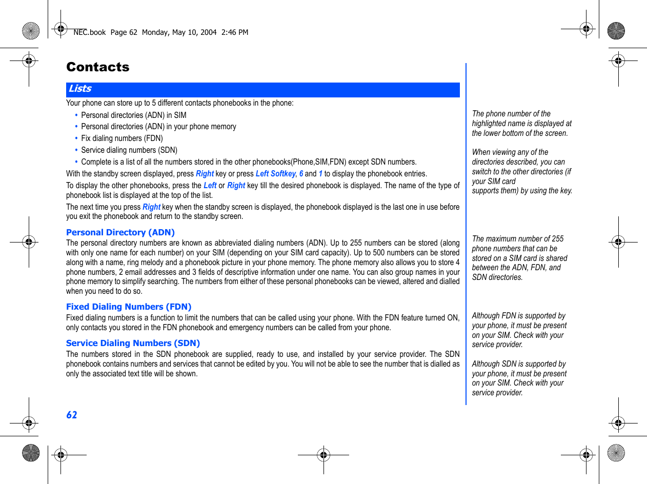 62ContactsYour phone can store up to 5 different contacts phonebooks in the phone:•  Personal directories (ADN) in SIM•  Personal directories (ADN) in your phone memory•  Fix dialing numbers (FDN)•  Service dialing numbers (SDN)•  Complete is a list of all the numbers stored in the other phonebooks(Phone,SIM,FDN) except SDN numbers.With the standby screen displayed, press Right key or press Left Softkey, 6 and 1 to display the phonebook entries.To display the other phonebooks, press the Left or Right key till the desired phonebook is displayed. The name of the type ofphonebook list is displayed at the top of the list.The next time you press Right key when the standby screen is displayed, the phonebook displayed is the last one in use beforeyou exit the phonebook and return to the standby screen.Personal Directory (ADN)The personal directory numbers are known as abbreviated dialing numbers (ADN). Up to 255 numbers can be stored (alongwith only one name for each number) on your SIM (depending on your SIM card capacity). Up to 500 numbers can be storedalong with a name, ring melody and a phonebook picture in your phone memory. The phone memory also allows you to store 4phone numbers, 2 email addresses and 3 fields of descriptive information under one name. You can also group names in yourphone memory to simplify searching. The numbers from either of these personal phonebooks can be viewed, altered and dialledwhen you need to do so. Fixed Dialing Numbers (FDN)Fixed dialing numbers is a function to limit the numbers that can be called using your phone. With the FDN feature turned ON,only contacts you stored in the FDN phonebook and emergency numbers can be called from your phone.Service Dialing Numbers (SDN)The numbers stored in the SDN phonebook are supplied, ready to use, and installed by your service provider. The SDNphonebook contains numbers and services that cannot be edited by you. You will not be able to see the number that is dialled asonly the associated text title will be shown.ListsThe phone number of the highlighted name is displayed at the lower bottom of the screen.When viewing any of the directories described, you can switch to the other directories (if your SIM cardsupports them) by using the key.The maximum number of 255 phone numbers that can be stored on a SIM card is shared between the ADN, FDN, and SDN directories.Although FDN is supported by your phone, it must be present on your SIM. Check with your service provider.Although SDN is supported by your phone, it must be present on your SIM. Check with your service provider. NEC.book  Page 62  Monday, May 10, 2004  2:46 PM