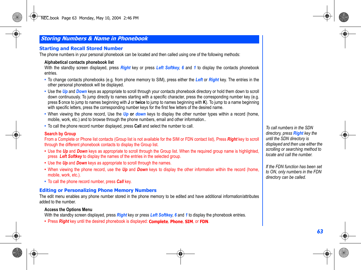 63Starting and Recall Stored NumberThe phone numbers in your personal phonebook can be located and then called using one of the following methods:Alphabetical contacts phonebook listWith the standby screen displayed, press Right  key or press Left Softkey, 6  and  1 to display the contacts phonebookentries. •  To change contacts phonebooks (e.g. from phone memory to SIM), press either the Left or Right key. The entries in theother personal phonebook will be displayed. •  Use the Up and Down keys as appropriate to scroll through your contacts phonebook directory or hold them down to scrolldown continuously. To jump directly to names starting with a specific character, press the corresponding number key (e.g.press 5 once to jump to names beginning with J or twice to jump to names beginning with K). To jump to a name beginningwith specific letters, press the corresponding number keys for the first few letters of the desired name.•  When viewing the phone record, Use the Up or down keys to display the other number types within a record (home,mobile, work, etc.) and to browse through the phone numbers, email and other information..•  To call the phone record number displayed, press Call and select the number to call.Search by GroupFrom a Complete or Phone list contacts (Group list is not available for the SIM or FDN contact list), Press Right key to scrollthrough the different phonebook contacts to display the Group list.•  Use the Up and Down keys as appropriate to scroll through the Group list. When the required group name is highlighted,press  Left Softkey to display the names of the entries in the selected group.•  Use the Up and Down keys as appropriate to scroll through the names.•  When viewing the phone record, use the Up and Down keys to display the other information within the record (home,mobile, work, etc.).•  To call the phone record number, press Call key. Editing or Personalizing Phone Memory NumbersThe edit menu enables any phone number stored in the phone memory to be edited and have additional information/attributesadded to the number.Access the Options MenuWith the standby screen displayed, press Right key or press Left Softkey, 6 and 1 to display the phonebook entries. •  Press Right key until the desired phonebook is displayed: Complete, Phone, SIM, or FDN.Storing Numbers &amp; Name in PhonebookTo call numbers in the SDN directory, press Right key the until the SDN directory is displayed and then use either the scrolling or searching method to locate and call the number.If the FDN function has been set to ON, only numbers in the FDN directory can be called.NEC.book  Page 63  Monday, May 10, 2004  2:46 PM