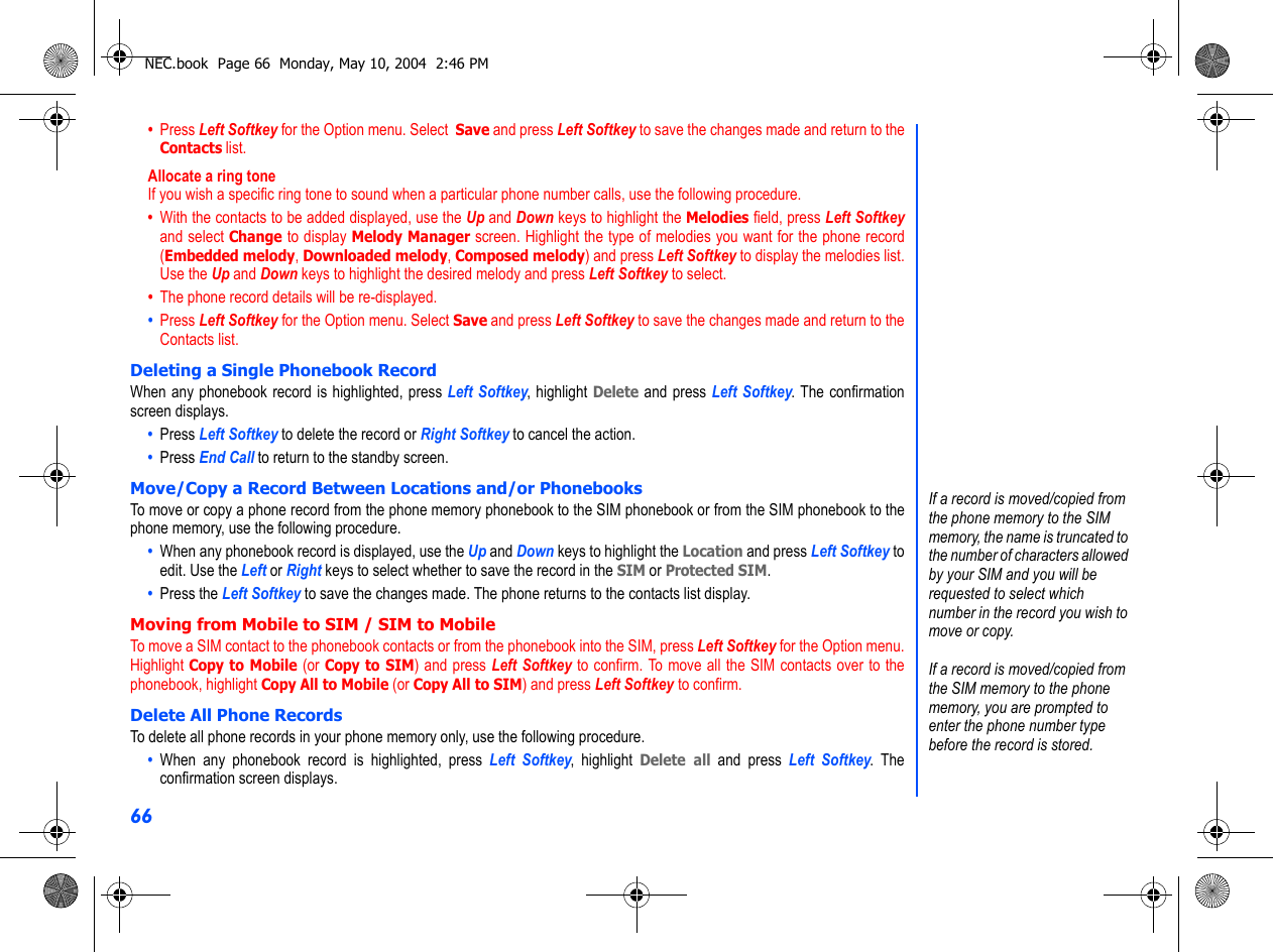 66•  Press Left Softkey for the Option menu. Select  Save and press Left Softkey to save the changes made and return to theContacts list.Allocate a ring toneIf you wish a specific ring tone to sound when a particular phone number calls, use the following procedure.•  With the contacts to be added displayed, use the Up and Down keys to highlight the Melodies field, press Left Softkeyand select Change to display Melody Manager screen. Highlight the type of melodies you want for the phone record(Embedded melody, Downloaded melody, Composed melody) and press Left Softkey to display the melodies list.Use the Up and Down keys to highlight the desired melody and press Left Softkey to select.•  The phone record details will be re-displayed. •  Press Left Softkey for the Option menu. Select Save and press Left Softkey to save the changes made and return to theContacts list.Deleting a Single Phonebook RecordWhen any phonebook record is highlighted, press Left Softkey, highlight Delete and press Left Softkey. The confirmationscreen displays.•  Press Left Softkey to delete the record or Right Softkey to cancel the action.•  Press End Call to return to the standby screen.Move/Copy a Record Between Locations and/or PhonebooksTo move or copy a phone record from the phone memory phonebook to the SIM phonebook or from the SIM phonebook to thephone memory, use the following procedure.•  When any phonebook record is displayed, use the Up and Down keys to highlight the Location and press Left Softkey toedit. Use the Left or Right keys to select whether to save the record in the SIM or Protected SIM. •  Press the Left Softkey to save the changes made. The phone returns to the contacts list display.Moving from Mobile to SIM / SIM to MobileTo move a SIM contact to the phonebook contacts or from the phonebook into the SIM, press Left Softkey for the Option menu.Highlight Copy to Mobile (or Copy to SIM) and press Left Softkey to confirm. To move all the SIM contacts over to thephonebook, highlight Copy All to Mobile (or Copy All to SIM) and press Left Softkey to confirm.Delete All Phone RecordsTo delete all phone records in your phone memory only, use the following procedure.•  When any phonebook record is highlighted, press Left Softkey, highlight Delete all and press Left Softkey. Theconfirmation screen displays.If a record is moved/copied from the phone memory to the SIM memory, the name is truncated to the number of characters allowed by your SIM and you will be requested to select which number in the record you wish to move or copy.If a record is moved/copied from the SIM memory to the phone memory, you are prompted to enter the phone number type before the record is stored.NEC.book  Page 66  Monday, May 10, 2004  2:46 PM