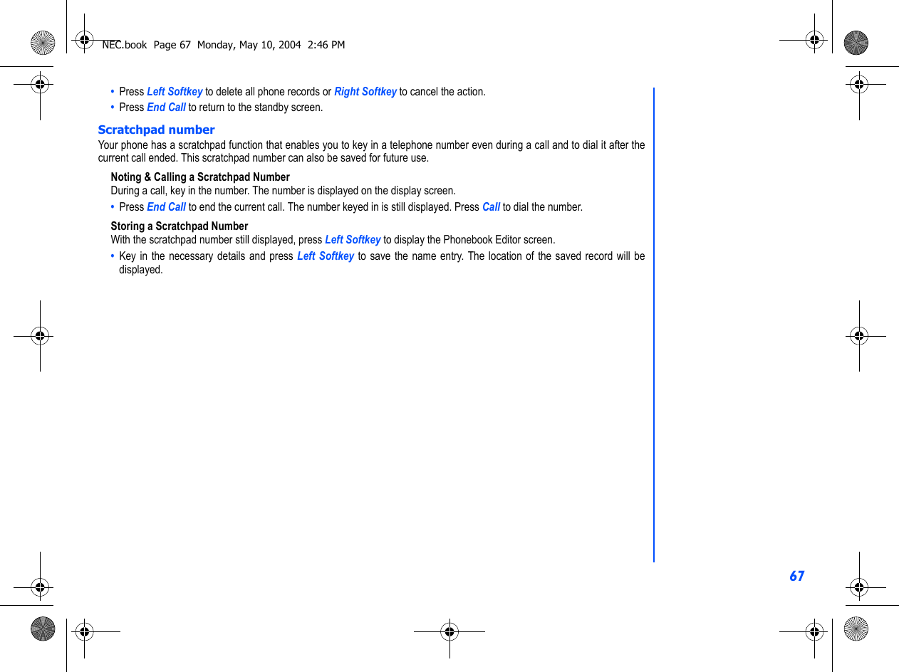 67•  Press Left Softkey to delete all phone records or Right Softkey to cancel the action.•  Press End Call to return to the standby screen.Scratchpad numberYour phone has a scratchpad function that enables you to key in a telephone number even during a call and to dial it after thecurrent call ended. This scratchpad number can also be saved for future use.Noting &amp; Calling a Scratchpad NumberDuring a call, key in the number. The number is displayed on the display screen. •  Press End Call to end the current call. The number keyed in is still displayed. Press Call to dial the number. Storing a Scratchpad NumberWith the scratchpad number still displayed, press Left Softkey to display the Phonebook Editor screen.•  Key in the necessary details and press Left Softkey to save the name entry. The location of the saved record will bedisplayed.NEC.book  Page 67  Monday, May 10, 2004  2:46 PM