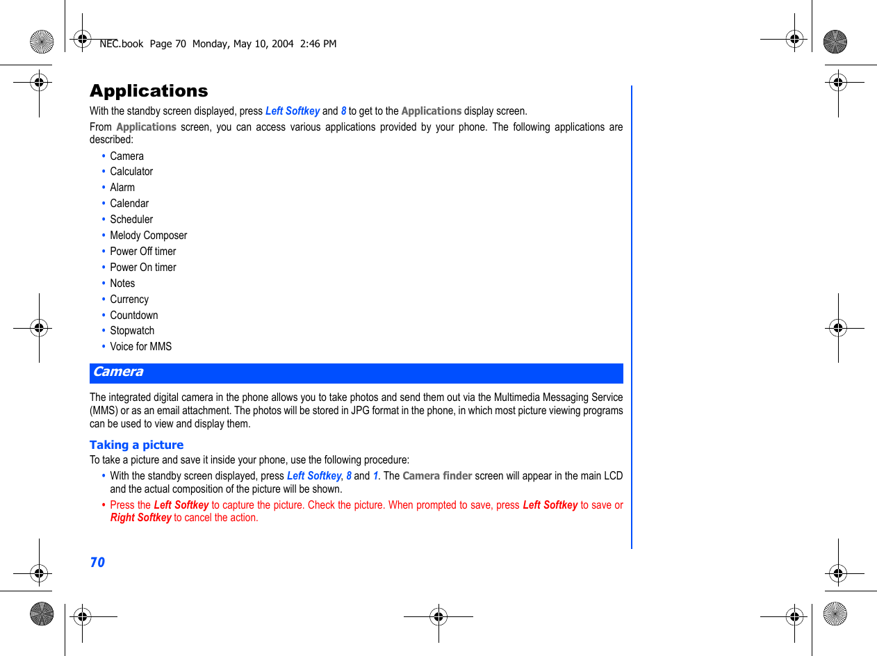 70ApplicationsWith the standby screen displayed, press Left Softkey and 8 to get to the Applications display screen.From Applications screen, you can access various applications provided by your phone. The following applications aredescribed:•  Camera•  Calculator•  Alarm•  Calendar•  Scheduler•  Melody Composer•  Power Off timer•  Power On timer•  Notes•  Currency•  Countdown•  Stopwatch•  Voice for MMSThe integrated digital camera in the phone allows you to take photos and send them out via the Multimedia Messaging Service(MMS) or as an email attachment. The photos will be stored in JPG format in the phone, in which most picture viewing programscan be used to view and display them.Taking a pictureTo take a picture and save it inside your phone, use the following procedure:•  With the standby screen displayed, press Left Softkey, 8 and 1. The Camera finder screen will appear in the main LCDand the actual composition of the picture will be shown. •  Press the Left Softkey to capture the picture. Check the picture. When prompted to save, press Left Softkey to save orRight Softkey to cancel the action.CameraNEC.book  Page 70  Monday, May 10, 2004  2:46 PM